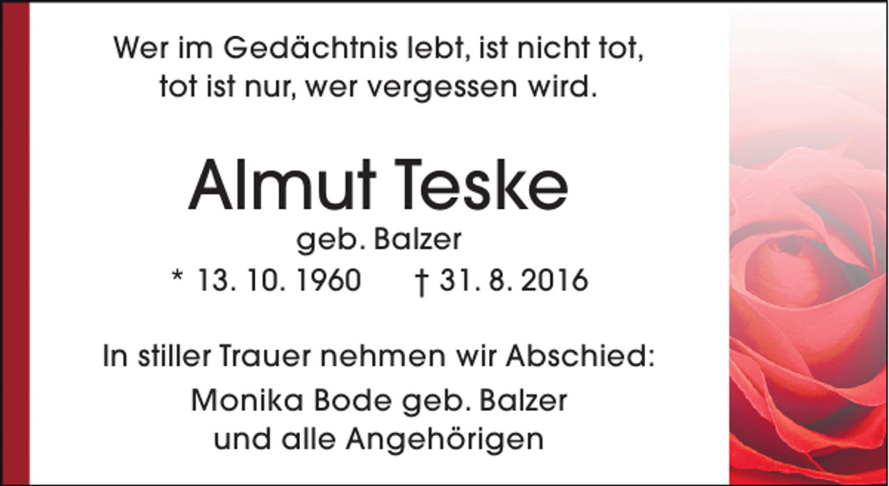 <p>Wer im Gedächtnis lebt, ist nicht tot,<br />tot ist nur, wer vergessen wird.</p><p>Almut Teske</p><p>geb. Balzer<br />* 13. 10. 1960<br />† 31. 8. 2016<br />In stiller Trauer nehmen wir Abschied:<br />Monika Bode geb. Balzer<br />und alle Angehörigen</p>