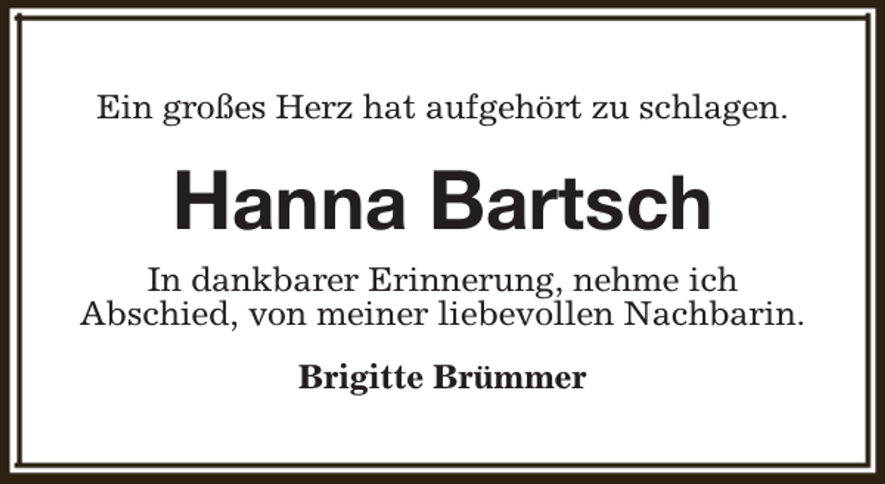 <p>Ein großes Herz hat aufgehört zu schlagen.</p><p>Hanna Bartsch<br />In dankbarer Erinnerung, nehme ich<br />Abschied, von meiner liebevollen Nachbarin.<br />Brigitte Brümmer</p>