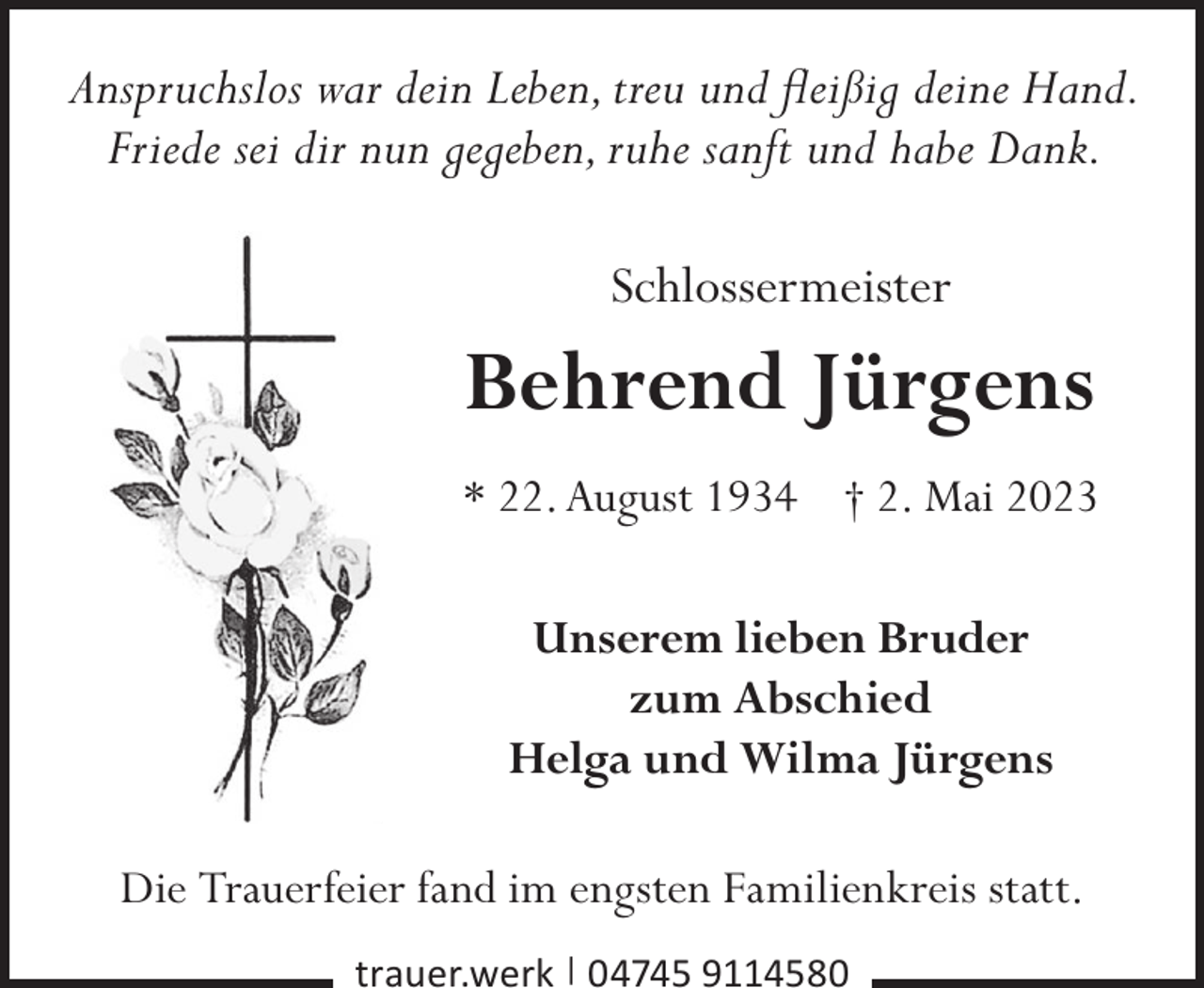 <p>Anspruchslos war dein Leben, treu und fleißig deine Hand.<br />Friede sei dir nun gegeben, ruhe sanft und habe Dank.</p><p>Schlossermeister</p><p>Behrend Jürgens<br />* 22. August 1934 † 2. Mai 2023<br />Unserem lieben Bruder<br />zum Abschied<br />Helga und Wilma Jürgens<br />Die Trauerfeier fand im engsten Familienkreis statt.<br />trauer.werk | 04745 9114580</p>