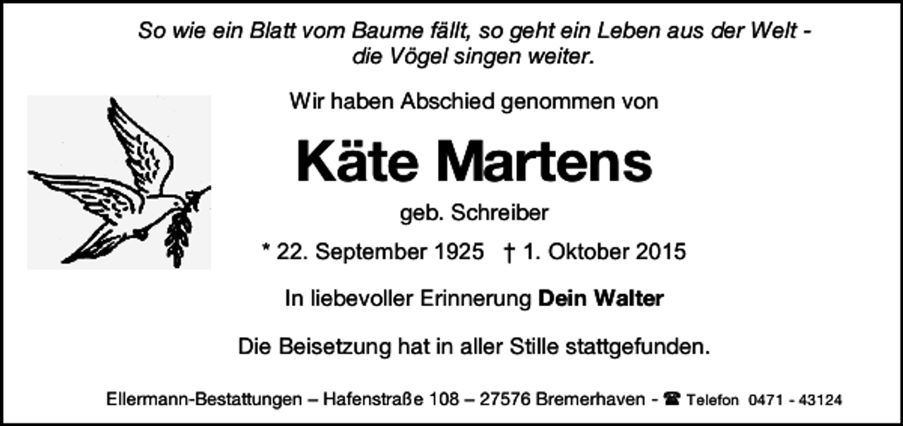 <p>So wie ein Blatt vom Baume fällt, so geht ein Leben aus der Welt die Vögel singen weiter.<br />Wir haben Abschied genommen von</p><p>Käte Martens<br />geb. Schreiber</p><p>* 22. September 1925 † 1. Oktober 2015<br />In liebevoller Erinnerung Dein Walter<br />Die Beisetzung hat in aller Stille stattgefunden.<br />Ellermann-Bestattungen – Hafenstraße 108 – 27576 Bremerhaven -  Telefon 0471 - 43124</p>