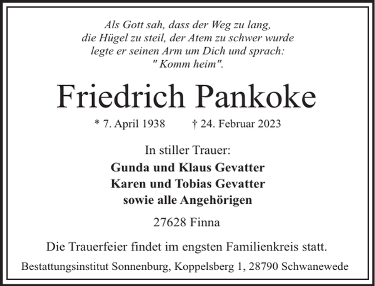 <p>Als Gott sah, dass der Weg zu lang,<br />die Hügel zu steil, der Atem zu schwer wurde<br />legte er seinen Arm um Dich und sprach:<br />" Komm heim".</p><p>Friedrich Pankoke<br />* 7. April 1938</p><p>† 24. Februar 2023</p><p>In stiller Trauer:<br />Gunda und Klaus Gevatter<br />Karen und Tobias Gevatter<br />sowie alle Angehörigen<br />27628 Finna<br />Die Trauerfeier findet im engsten Familienkreis statt.<br />Bestattungsinstitut Sonnenburg, Koppelsberg 1, 28790 Schwanewede</p>