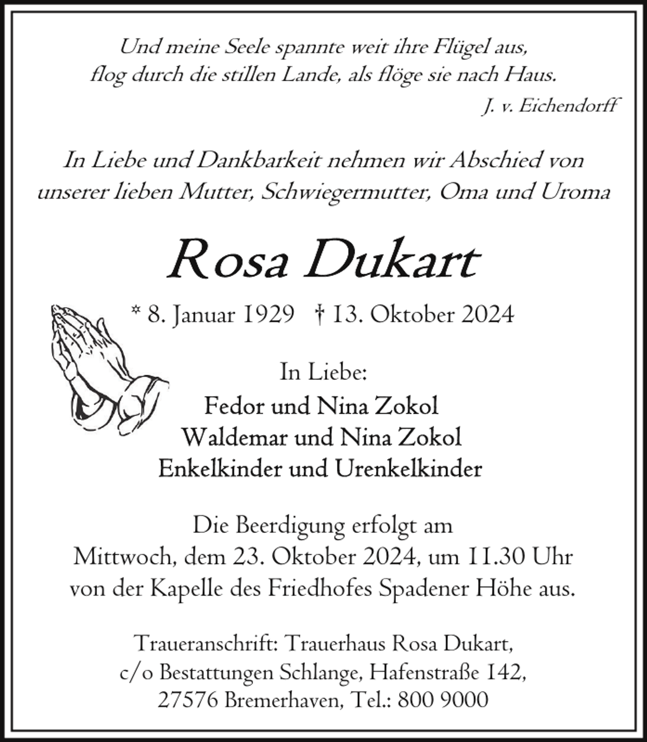 <p>Und meine Seele spannte weit ihre Flügel aus,<br />flog durch die stillen Lande, als flöge sie nach Haus.<br />J. v. Eichendorff</p>
<p>In Liebe und Dankbarkeit nehmen wir Abschied von<br />unserer lieben Mutter, Schwiegermutter, Oma und Uroma</p>
<p>* 8. Januar 1929 † 13. Oktober 2024<br />In Liebe:</p>
<p>Die Beerdigung erfolgt am<br />Mittwoch, dem 23. Oktober 2024, um 11.30 Uhr<br />von der Kapelle des Friedhofes Spadener Höhe aus.<br />Traueranschrift: Trauerhaus Rosa Dukart,<br />c/o Bestattungen Schlange, Hafenstraße 142,<br />27576 Bremerhaven, Tel.: 800 9000</p>