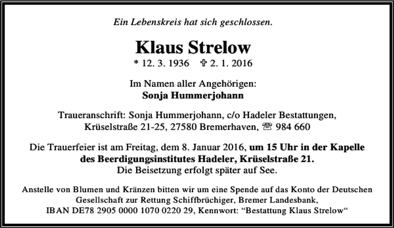 <p>Ein Lebenskreis hat sich geschlossen.</p><p>Klaus Strelow</p><p>* 12. 3. 1936</p><p>; 2. 1. 2016</p><p>Im Namen aller Angehörigen:<br />Sonja Hummerjohann<br />Traueranschrift: Sonja Hummerjohann, c/o Hadeler Bestattungen,<br />Krüselstraße 21-25, 27580 Bremerhaven, ℡ 984 660<br />Die Trauerfeier ist am Freitag, dem 8. Januar 2016, um 15 Uhr in der Kapelle<br />des Beerdigungsinstitutes Hadeler, Krüselstraße 21.<br />Die Beisetzung erfolgt später auf See.<br />Anstelle von Blumen und Kränzen bitten wir um eine Spende auf das Konto der Deutschen<br />Gesellschaft zur Rettung Schiffbrüchiger, Bremer Landesbank,<br />IBAN DE78 2905 0000 107220 29, Kennwort: “Bestattung Klaus Strelow“</p>