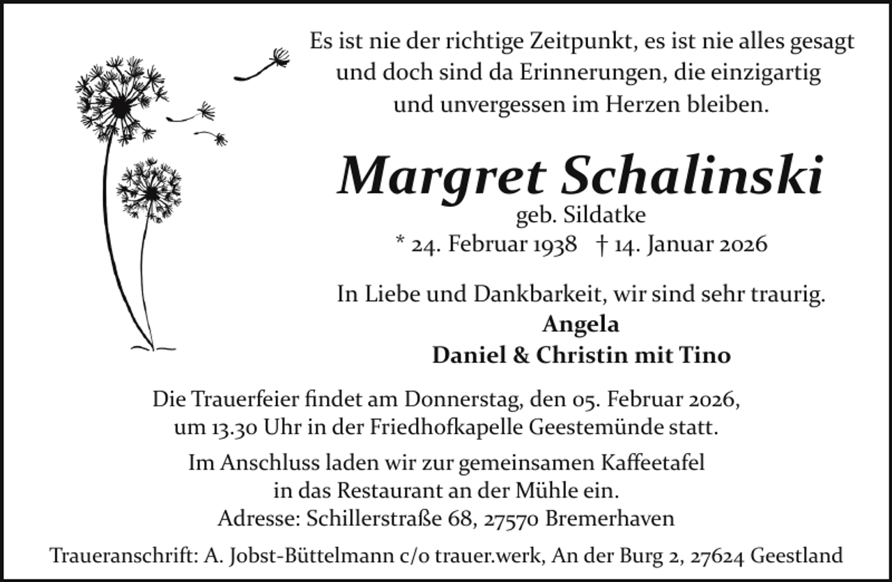 <p>Es ist nie der richtige Zeitpunkt, es ist nie alles gesagt<br />und doch sind da Erinnerungen, die einzigartig<br />und unvergessen im Herzen bleiben.</p><p>Margret Schalinski<br />geb. Sildatke<br />* 24. Februar 1938 † 14. Januar 2026</p><p>In Liebe und Dankbarkeit, wir sind sehr traurig.<br />Angela<br />Daniel &amp; Christin mit Tino<br />Die Trauerfeier ﬁndet am Donnerstag, den 05. Februar 2026,<br />um 13.30 Uhr in der Friedho�apelle Geestemünde statt.<br />Im Anschluss laden wir zur gemeinsamen Kaﬀeetafel<br />in das Restaurant an der Mühle ein.<br />Adresse: Schillerstraße 68, 27570 Bremerhaven<br />Traueranschrift: A. Jobst­Büttelmann c/o trauer.werk, An der Burg 2, 27624 Geestland</p>