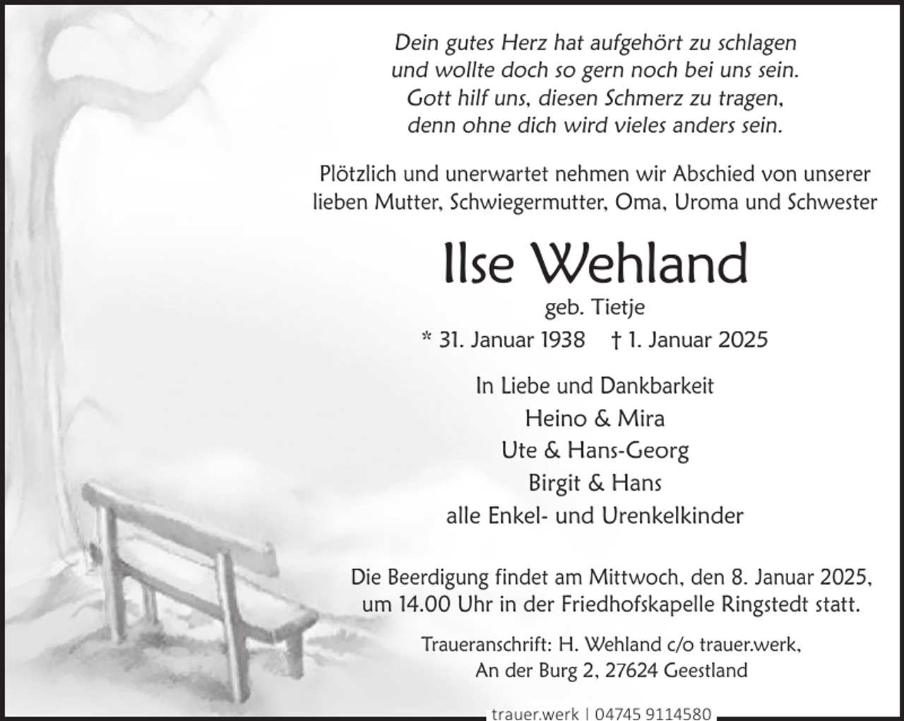 <p>Dein gutes Herz hat aufgehört zu schlagen<br />und wollte doch so gern noch bei uns sein.<br />Gott hilf uns, diesen Schmerz zu tragen,<br />denn ohne dich wird vieles anders sein.<br />Plötzlich und unerwartet nehmen wir Abschied von unserer<br />lieben Mutter, Schwiegermutter, Oma, Uroma und Schwester</p><p>Ilse Wehland</p><p>geb. Tietje<br />* 31. Januar 1938 † 1. Januar 2025</p><p>In Liebe und Dankbarkeit<br />Heino &amp; Mira<br />Ute &amp; Hans-Georg<br />Birgit &amp; Hans<br />alle Enkel- und Urenkelkinder<br />Die Beerdigung findet am Mittwoch, den 8. Januar 2025,<br />um 14.00 Uhr in der Friedhofskapelle Ringstedt statt.<br />Traueranschrift: H. Wehland c/o trauer.werk,<br />An der Burg 2, 27624 Geestland<br />trauer.werk | 04745 9114580</p>
