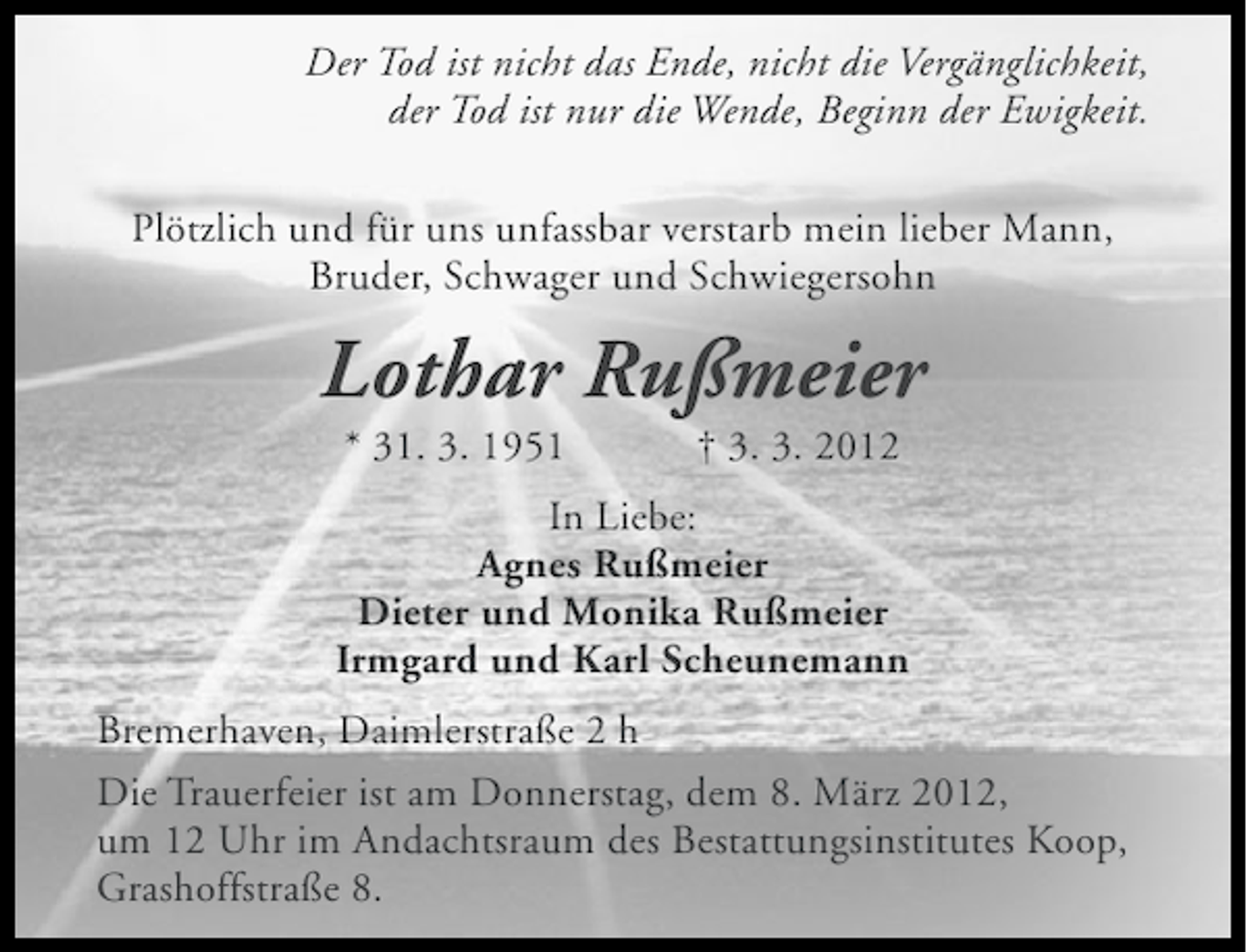 <p>Der Tod ist nicht das Ende, nicht die Vergänglichkeit,<br />der Tod ist nur die Wende, Beginn der Ewigkeit.<br />Plötzlich und für uns unfassbar verstarb mein lieber Mann,<br />Bruder, Schwager und Schwiegersohn</p><p>Lothar Rußmeier<br />* 31. 3. 1951</p><p>† 3. 3. 2012</p><p>In Liebe:<br />Agnes Rußmeier<br />Dieter und Monika Rußmeier<br />Irmgard und Karl Scheunemann<br />Bremerhaven, Daimlerstraße 2 h<br />Die Trauerfeier ist am Donnerstag, dem 8. März 2012,<br />um 12 Uhr im Andachtsraum des Bestattungsinstitutes Koop,<br />Grashoffstraße 8.</p>