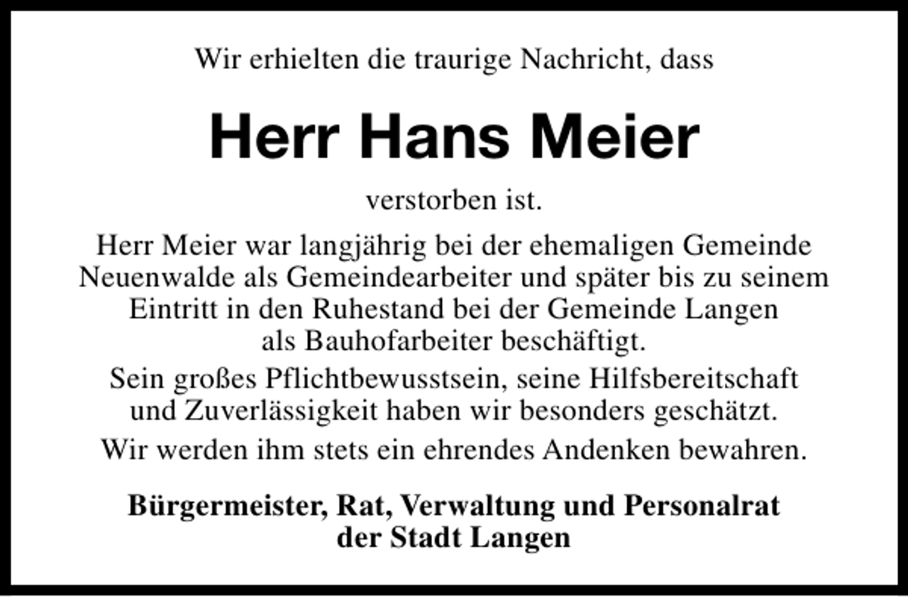 <p>Wir erhielten die traurige Nachricht, dass</p><p>Herr Hans Meier<br />verstorben ist.<br />Herr Meier war langjährig bei der ehemaligen Gemeinde<br />Neuenwalde als Gemeindearbeiter und später bis zu seinem<br />Eintritt in den Ruhestand bei der Gemeinde Langen<br />als Bauhofarbeiter beschäftigt.<br />Sein großes Pflichtbewusstsein, seine Hilfsbereitschaft<br />und Zuverlässigkeit haben wir besonders geschätzt.<br />Wir werden ihm stets ein ehrendes Andenken bewahren.<br />Bürgermeister, Rat, Verwaltung und Personalrat<br />der Stadt Langen</p>