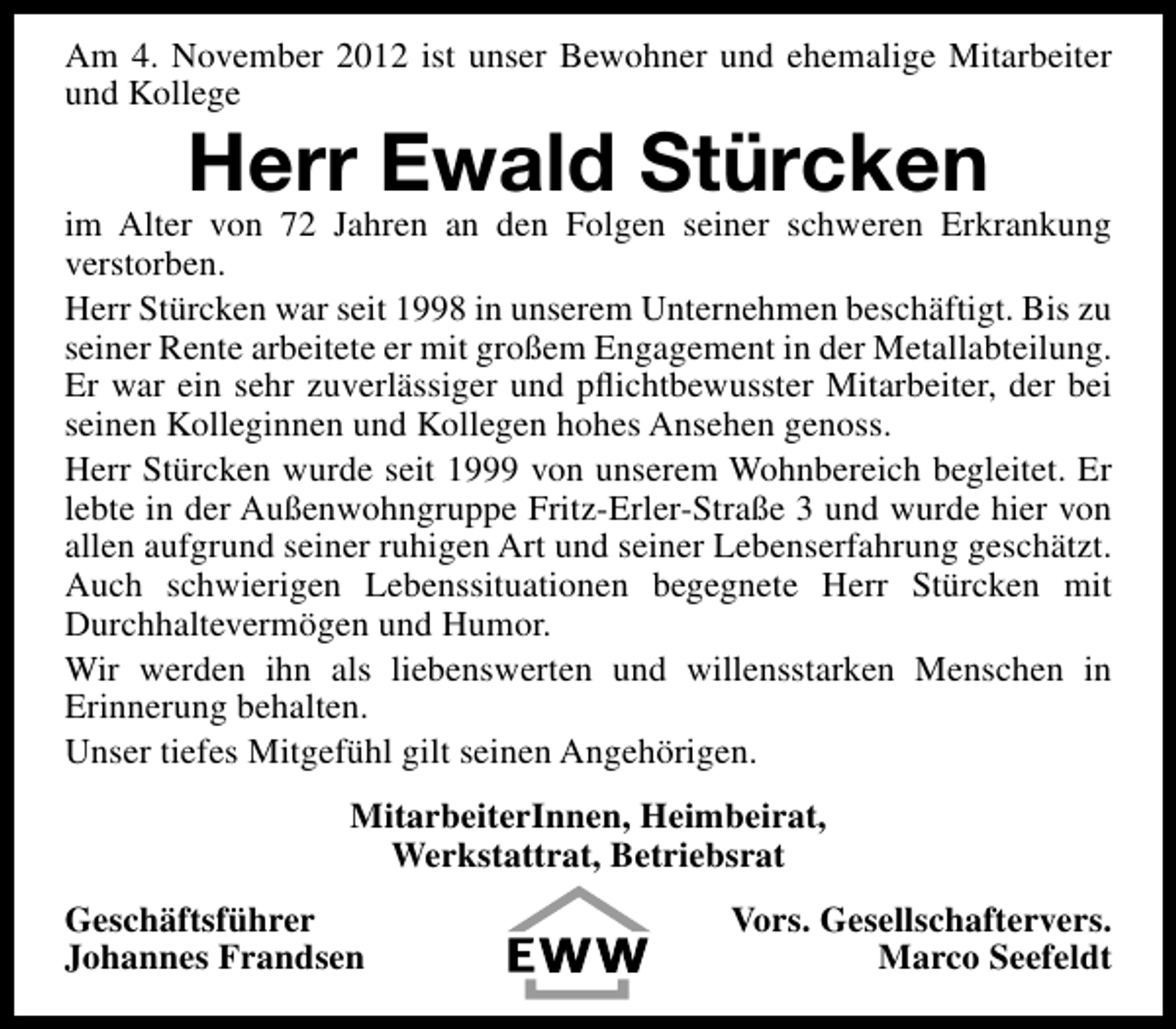 <p>Am 4. November 2012 ist unser Bewohner und ehemalige Mitarbeiter<br />und Kollege</p>
<p>Herr Ewald Stürcken</p>
<p>im Alter von 72 Jahren an den Folgen seiner schweren Erkrankung<br />verstorben.<br />Herr Stürcken war seit 1998 in unserem Unternehmen beschäftigt. Bis zu<br />seiner Rente arbeitete er mit großem Engagement in der Metallabteilung.<br />Er war ein sehr zuverlässiger und pﬂichtbewusster Mitarbeiter, der bei<br />seinen Kolleginnen und Kollegen hohes Ansehen genoss.<br />Herr Stürcken wurde seit 1999 von unserem Wohnbereich begleitet. Er<br />lebte in der Außenwohngruppe Fritz-Erler-Straße 3 und wurde hier von<br />allen aufgrund seiner ruhigen Art und seiner Lebenserfahrung geschätzt.<br />Auch schwierigen Lebenssituationen begegnete Herr Stürcken mit<br />Durchhaltevermögen und Humor.<br />Wir werden ihn als liebenswerten und willensstarken Menschen in<br />Erinnerung behalten.<br />Unser tiefes Mitgefühl gilt seinen Angehörigen.<br />MitarbeiterInnen, Heimbeirat,<br />Werkstattrat, Betriebsrat<br />Geschäftsführer<br />Johannes Frandsen</p>
<p>Vors. Gesellschaftervers.<br />Marco Seefeldt</p>