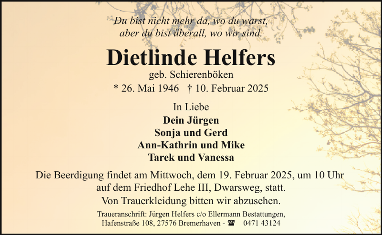 <p>Du bist nicht mehr da, wo du warst,<br />aber du bist überall, wo wir sind.</p><p>Dietlinde Helfers<br />geb. Schierenböken<br />* 26. Mai 1946 † 10. Februar 2025<br />In Liebe<br />Dein Jürgen<br />Sonja und Gerd<br />Ann-Kathrin und Mike<br />Tarek und Vanessa<br />Die Beerdigung findet am Mittwoch, dem 19. Februar 2025, um 10 Uhr<br />auf dem Friedhof Lehe III, Dwarsweg, statt.<br />Von Trauerkleidung bitten wir abzusehen.<br />Traueranschrift: Jürgen Helfers c/o Ellermann Bestattungen,<br />Hafenstraße 108, 27576 Bremerhaven - ( 0471 43124</p>