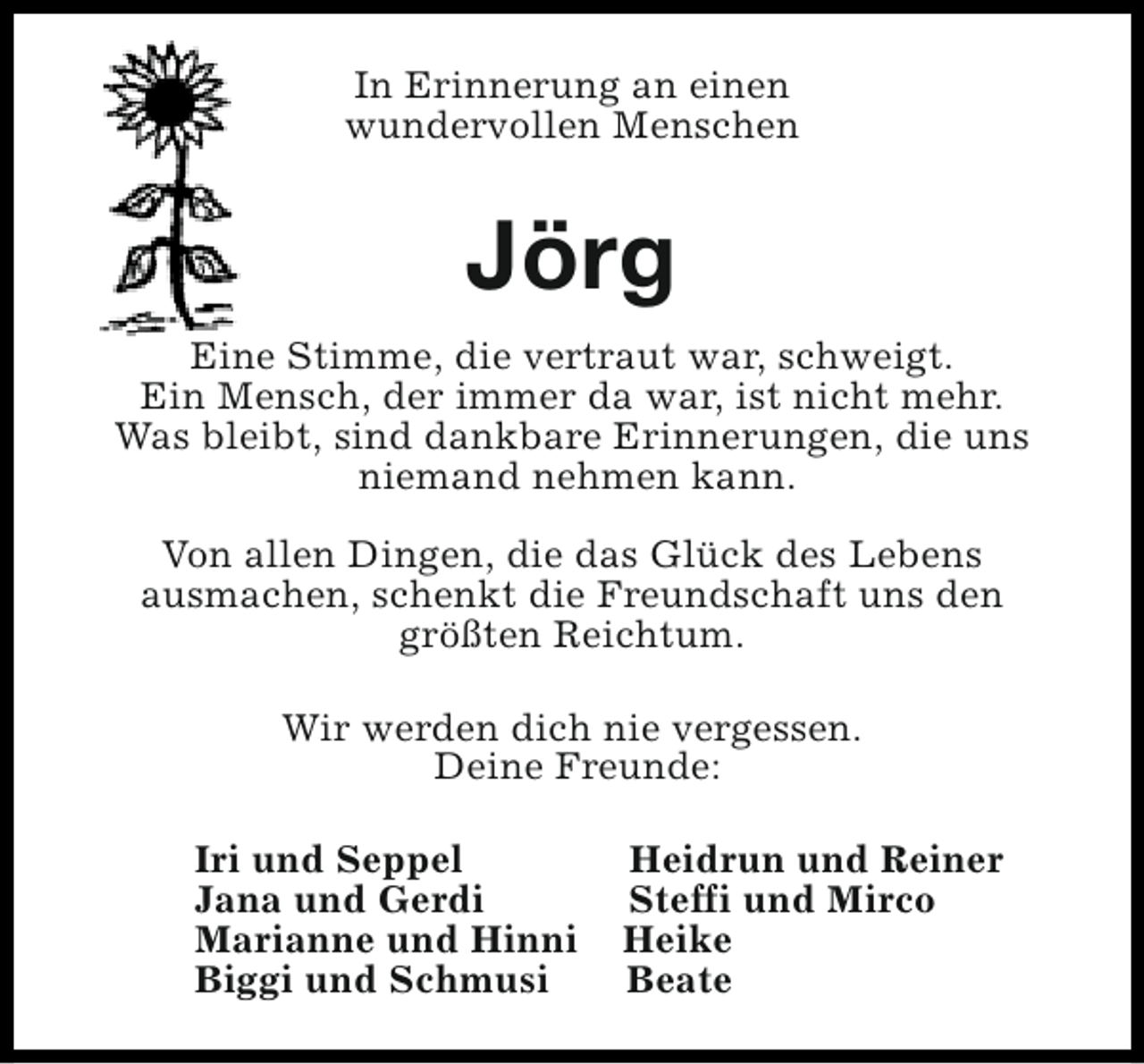 <p>In Erinnerung an einen<br />wundervollen Menschen</p><p>Jörg<br />Eine Stimme, die vertraut war, schweigt.<br />Ein Mensch, der immer da war, ist nicht mehr.<br />Was bleibt, sind dankbare Erinnerungen, die uns<br />niemand nehmen kann.<br />Von allen Dingen, die das Glück des Lebens<br />ausmachen, schenkt die Freundschaft uns den<br />größten Reichtum.<br />Wir werden dich nie vergessen.<br />Deine Freunde:<br />Iri und Seppel<br />Jana und Gerdi<br />Marianne und Hinni<br />Biggi und Schmusi</p><p>Heidrun und Reiner<br />Steffi und Mirco<br />Heike<br />Beate</p>