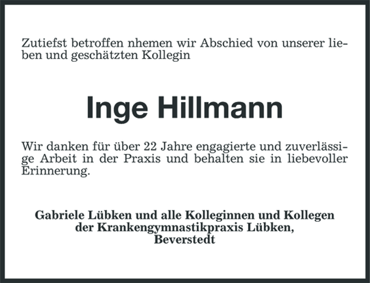 <p>Zutiefst betroffen nhemen wir Abschied von unserer lieben und geschätzten Kollegin</p><p>Inge Hillmann<br />Wir danken für über 22 Jahre engagierte und zuverlässige Arbeit in der Praxis und behalten sie in liebevoller Erinnerung.</p><p>Gabriele Lübken und alle Kolleginnen und Kollegen der Krankengymnastikpraxis Lübken, Beverstedt</p>
