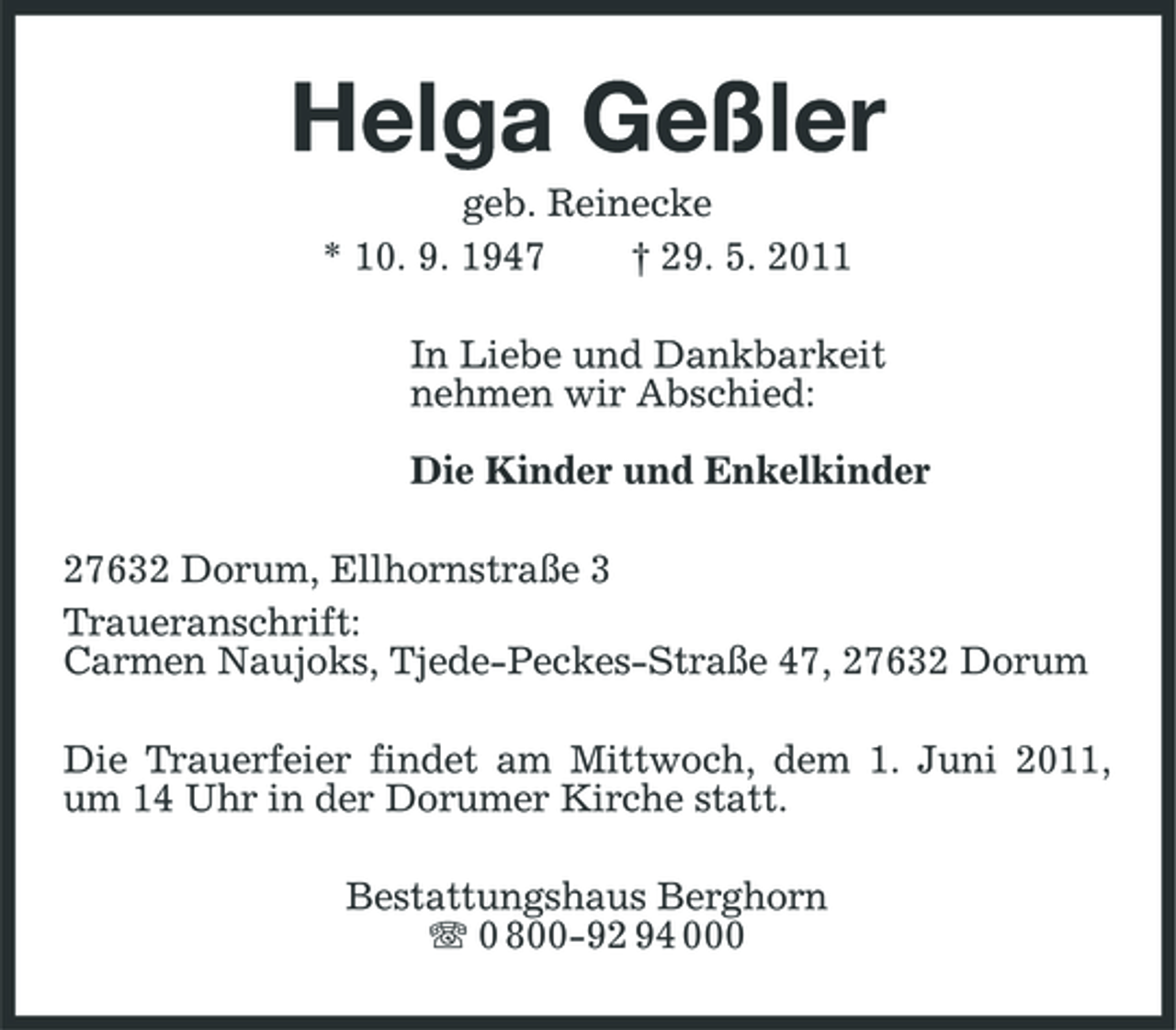 <p>Helga Geßler<br />geb. Reinecke * 10. 9. 1947 † 29. 5. 2011 In Liebe und Dankbarkeit nehmen wir Abschied: Die Kinder und Enkelkinder 27632 Dorum, Ellhornstraße 3 Traueranschrift: Carmen Naujoks, Tjede-Peckes-Straße 47, 27632 Dorum Die Trauerfeier findet am Mittwoch, dem 1. Juni 2011, um 14 Uhr in der Dorumer Kirche statt. Bestattungshaus Berghorn 0 800-92 94 000</p>