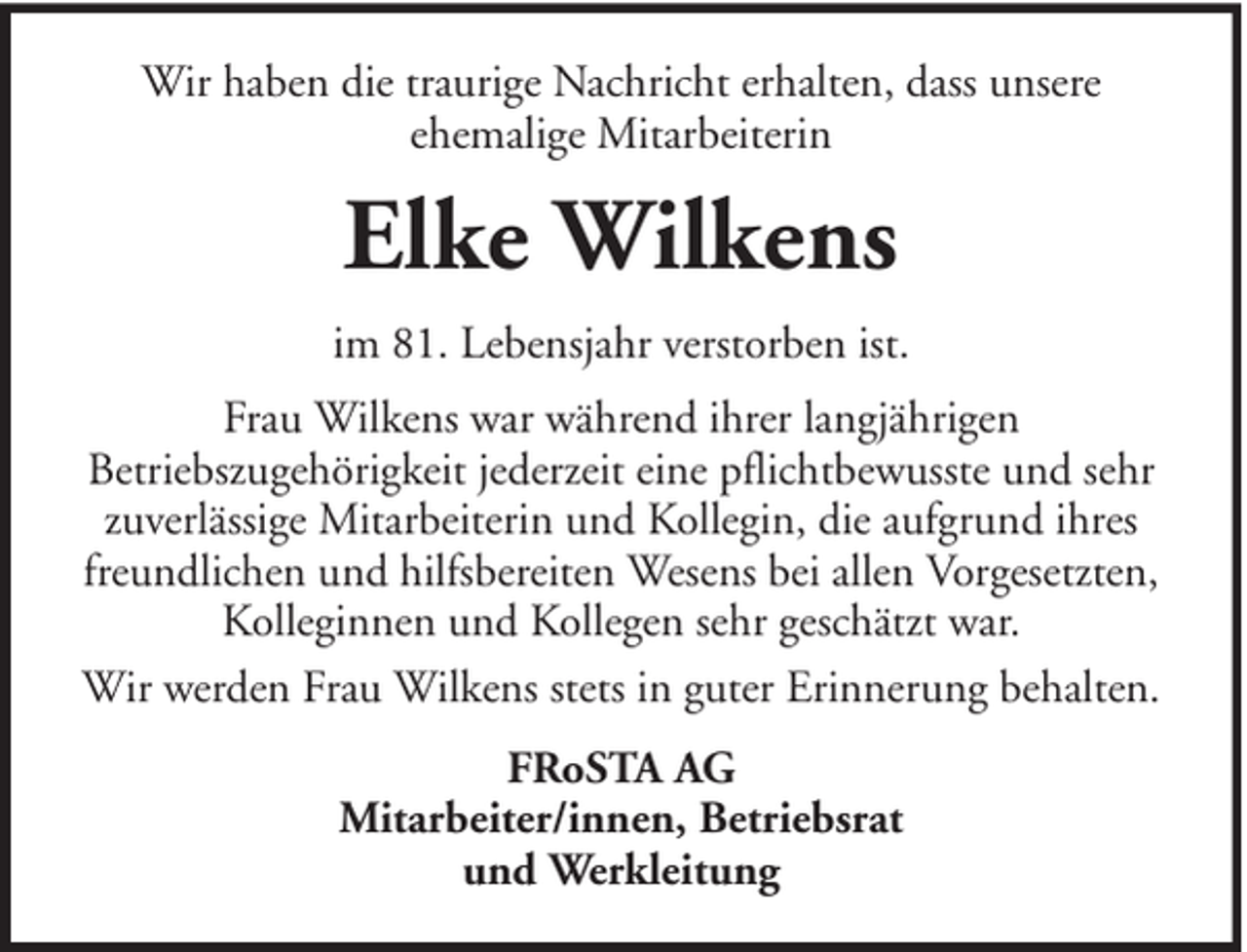 <p>Wir haben die traurige Nachricht erhalten, dass unsere<br />ehemalige Mitarbeiterin</p><p>Elke Wilkens<br />im 81. Lebensjahr verstorben ist.<br />Frau Wilkens war während ihrer langjährigen<br />Betriebszugehörigkeit jederzeit eine pflichtbewusste und sehr<br />zuverlässige Mitarbeiterin und Kollegin, die aufgrund ihres<br />freundlichen und hilfsbereiten Wesens bei allen Vorgesetzten,<br />Kolleginnen und Kollegen sehr geschätzt war.<br />Wir werden Frau Wilkens stets in guter Erinnerung behalten.<br />FRoSTA AG<br />Mitarbeiter/innen, Betriebsrat<br />und Werkleitung</p>