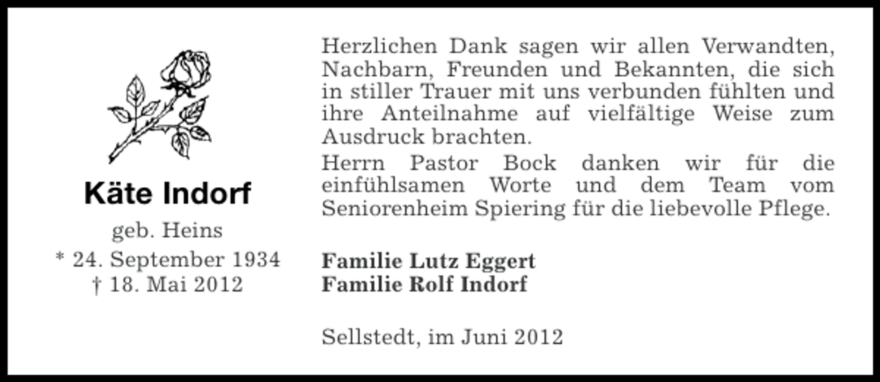 <p>Käte Indorf<br />geb. Heins<br />* 24. September 1934<br />† 18. Mai 2012</p><p>Herzlichen Dank sagen wir allen Verwandten,<br />Nachbarn, Freunden und Bekannten, die sich<br />in stiller Trauer mit uns verbunden fühlten und<br />ihre Anteilnahme auf vielfältige Weise zum<br />Ausdruck brachten.<br />Herrn Pastor Bock danken wir für die<br />einfühlsamen Worte und dem Team vom<br />Seniorenheim Spiering für die liebevolle Pflege.<br />Familie Lutz Eggert<br />Familie Rolf Indorf<br />Sellstedt, im Juni 2012</p>