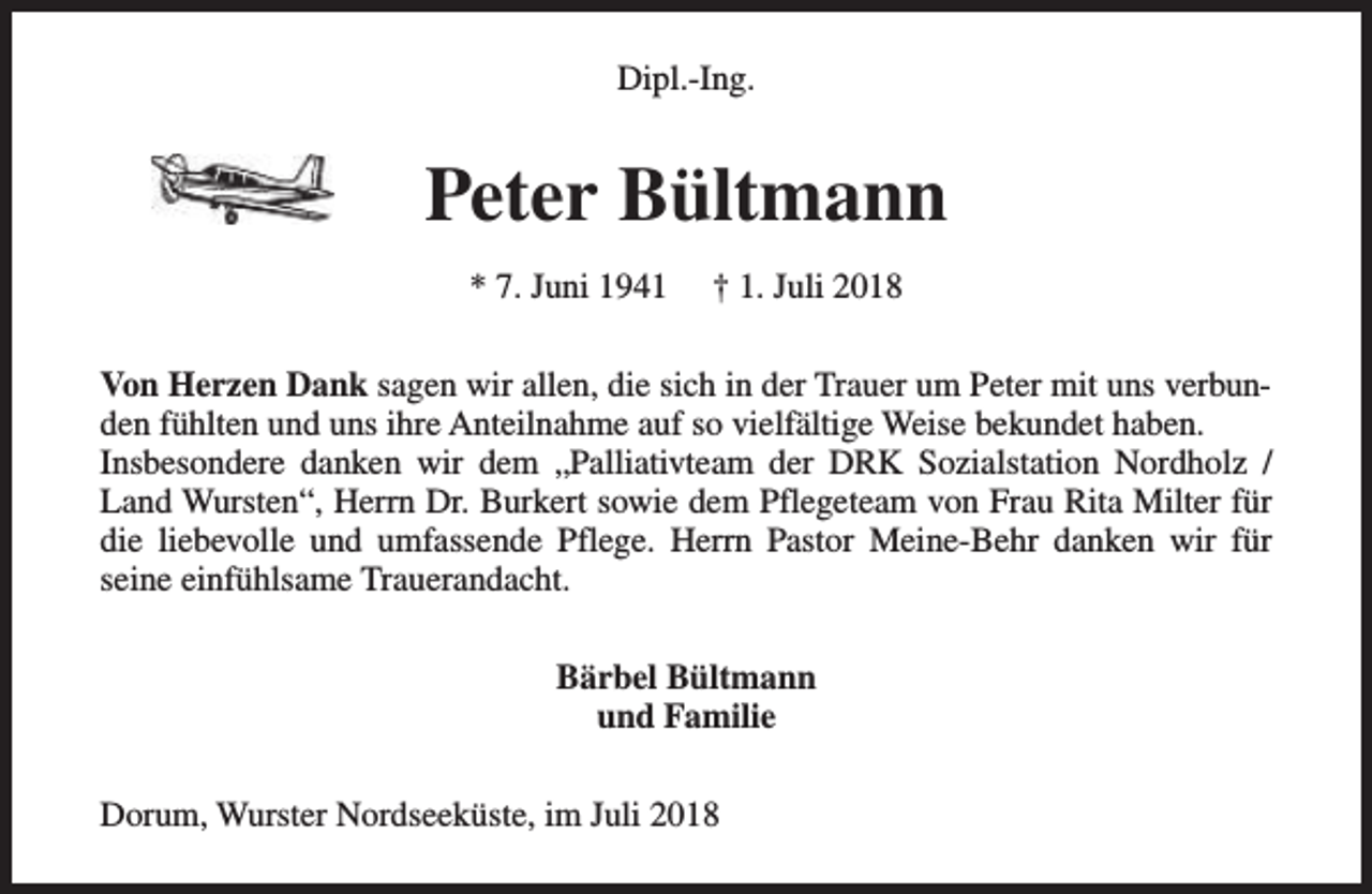 <p>Dipl.-Ing.</p><p>Peter Bültmann<br />* 7. Juni 1941</p><p>† 1. Juli 2018</p><p>Von Herzen Dank sagen wir allen, die sich in der Trauer um Peter mit uns verbunden fühlten und uns ihre Anteilnahme auf so vielfältige Weise bekundet haben.<br />Insbesondere danken wir dem „Palliativteam der DRK Sozialstation Nordholz /<br />Land Wursten“, Herrn Dr. Burkert sowie dem Pflegeteam von Frau Rita Milter für<br />die liebevolle und umfassende Pflege. Herrn Pastor Meine-Behr danken wir für<br />seine einfühlsame Trauerandacht.<br />Bärbel Bültmann<br />und Familie<br />Dorum, Wurster Nordseeküste, im Juli 2018</p>