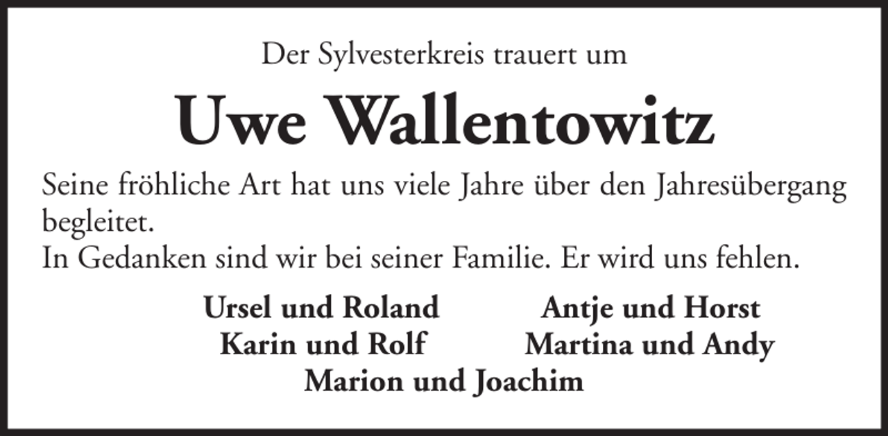 <p>Der Sylvesterkreis trauert um</p><p>Uwe Wallentowitz<br />Seine fröhliche Art hat uns viele Jahre über den Jahresübergang<br />begleitet.<br />In Gedanken sind wir bei seiner Familie. Er wird uns fehlen.<br />Ursel und Roland<br />Antje und Horst<br />Karin und Rolf<br />Martina und Andy<br />Marion und Joachim</p>