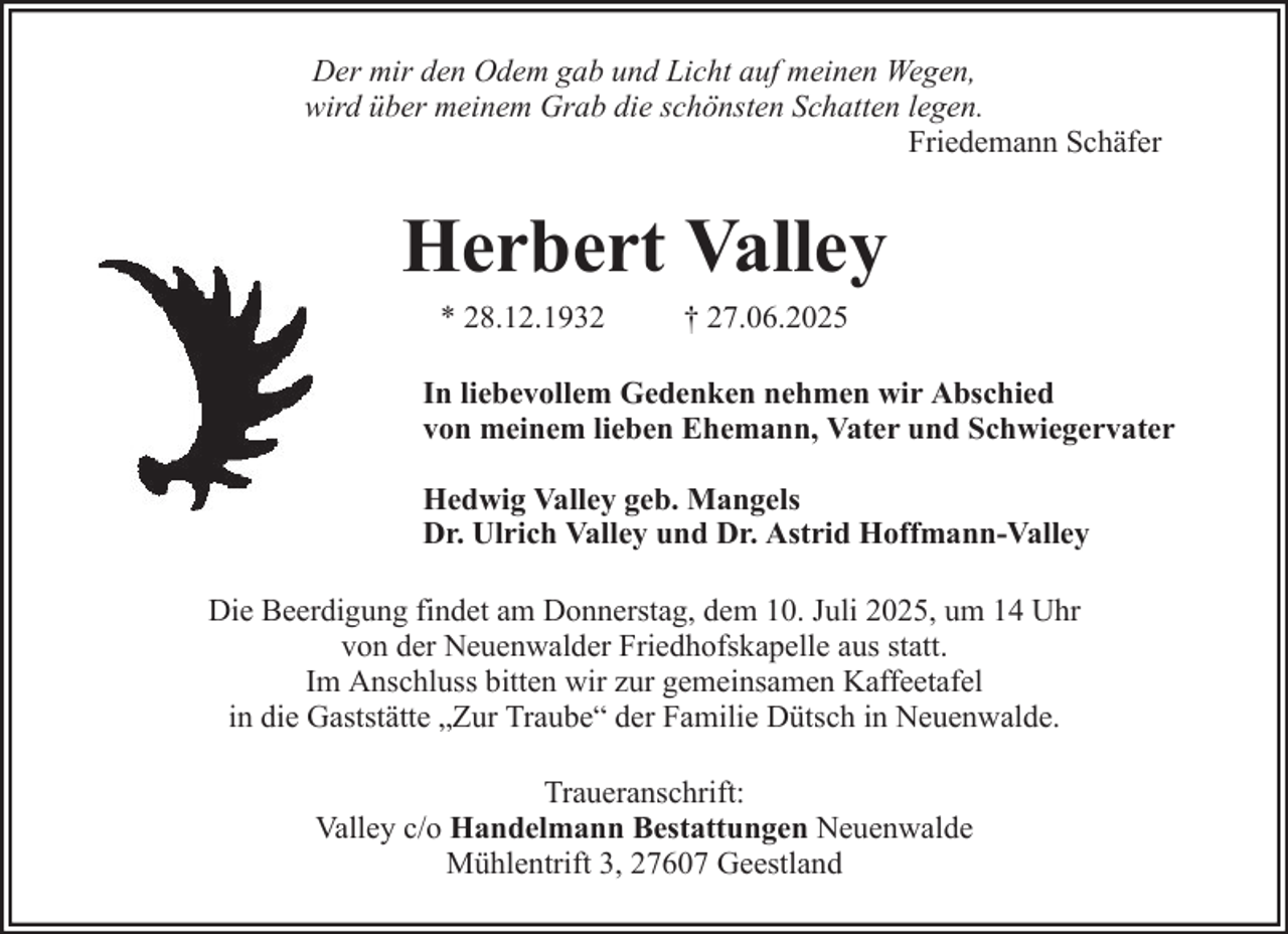 <p>Der mir den Odem gab und Licht auf meinen Wegen,<br />wird über meinem Grab die schönsten Schatten legen.<br />Friedemann Schäfer</p><p>Herbert Valley<br />* 28.12.1932</p><p>† 27.06.2025</p><p>In liebevollem Gedenken nehmen wir Abschied<br />von meinem lieben Ehemann, Vater und Schwiegervater<br />Hedwig Valley geb. Mangels<br />Dr. Ulrich Valley und Dr. Astrid Hoffmann-Valley<br />Die Beerdigung findet am Donnerstag, dem 10. Juli 2025, um 14 Uhr<br />von der Neuenwalder Friedhofskapelle aus statt.<br />Im Anschluss bitten wir zur gemeinsamen Kaffeetafel<br />in die Gaststätte „Zur Traube“ der Familie Dütsch in Neuenwalde.<br />Traueranschrift:<br />Valley c/o Handelmann Bestattungen Neuenwalde<br />Mühlentrift 3, 27607 Geestland</p>