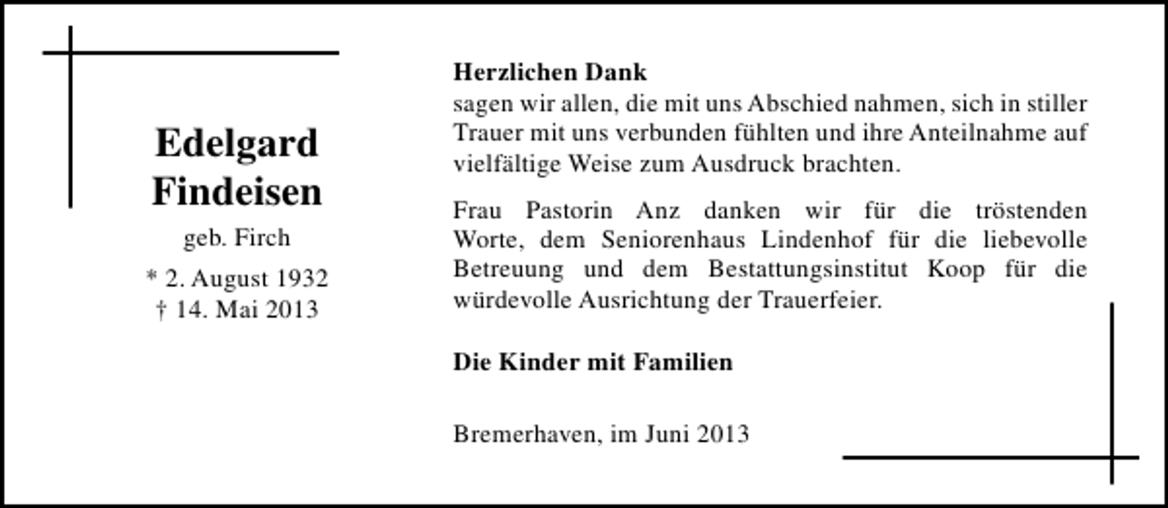 <p>Edelgard<br />Findeisen<br />geb. Firch<br />* 2. August 1932<br />† 14. Mai 2013</p><p>Herzlichen Dank<br />sagen wir allen, die mit uns Abschied nahmen, sich in stiller<br />Trauer mit uns verbunden fühlten und ihre Anteilnahme auf<br />vielfältige Weise zum Ausdruck brachten.<br />Frau Pastorin Anz danken wir für die tröstenden<br />Worte, dem Seniorenhaus Lindenhof für die liebevolle<br />Betreuung und dem Bestattungsinstitut Koop für die<br />würdevolle Ausrichtung der Trauerfeier.<br />Die Kinder mit Familien<br />Bremerhaven, im Juni 2013</p>