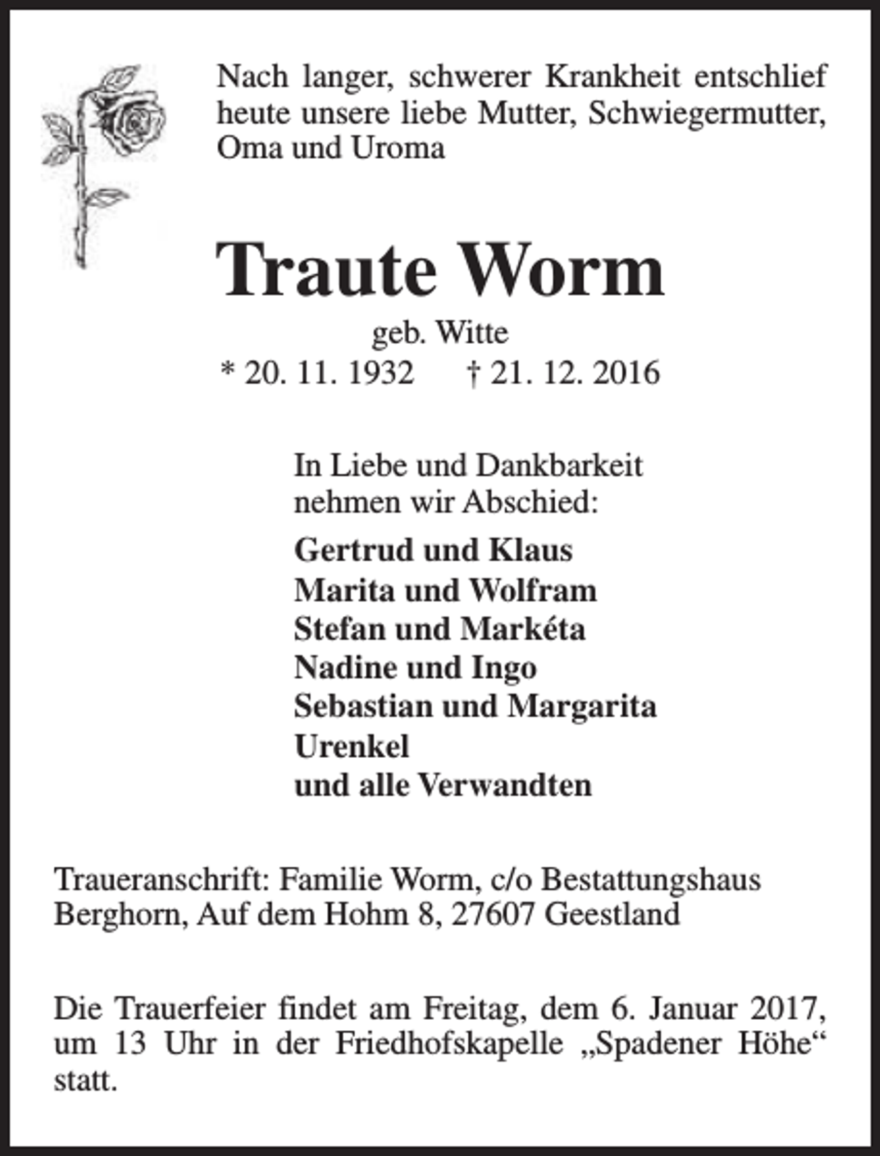 <p>Nach langer, schwerer Krankheit entschlief<br />heute unsere liebe Mutter, Schwiegermutter,<br />Oma und Uroma</p><p>Traute Worm<br />geb. Witte<br />* 20. 11. 1932<br />† 21. 12. 2016<br />In Liebe und Dankbarkeit<br />nehmen wir Abschied:<br />Gertrud und Klaus<br />Marita und Wolfram<br />Stefan und Markéta<br />Nadine und Ingo<br />Sebastian und Margarita<br />Urenkel<br />und alle Verwandten<br />Traueranschrift: Familie Worm, c/o Bestattungshaus<br />Berghorn, Auf dem Hohm 8, 27607 Geestland<br />Die Trauerfeier findet am Freitag, dem 6. Januar 2017,<br />um 13 Uhr in der Friedhofskapelle „Spadener Höhe“<br />statt.</p>