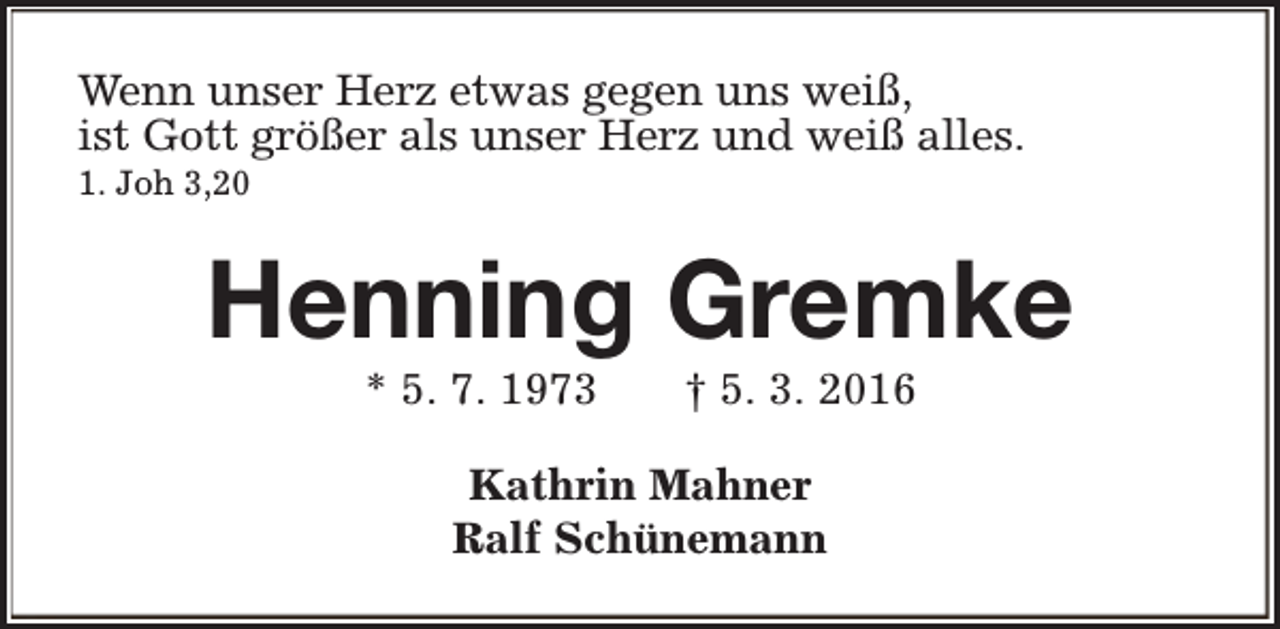 <p>Wenn unser Herz etwas gegen uns weiß,<br />ist Gott größer als unser Herz und weiß alles.<br />1. Joh 3,20</p><p>Henning Gremke<br />* 5. 7. 1973</p><p>† 5. 3. 2016</p><p>Kathrin Mahner<br />Ralf Schünemann</p>
