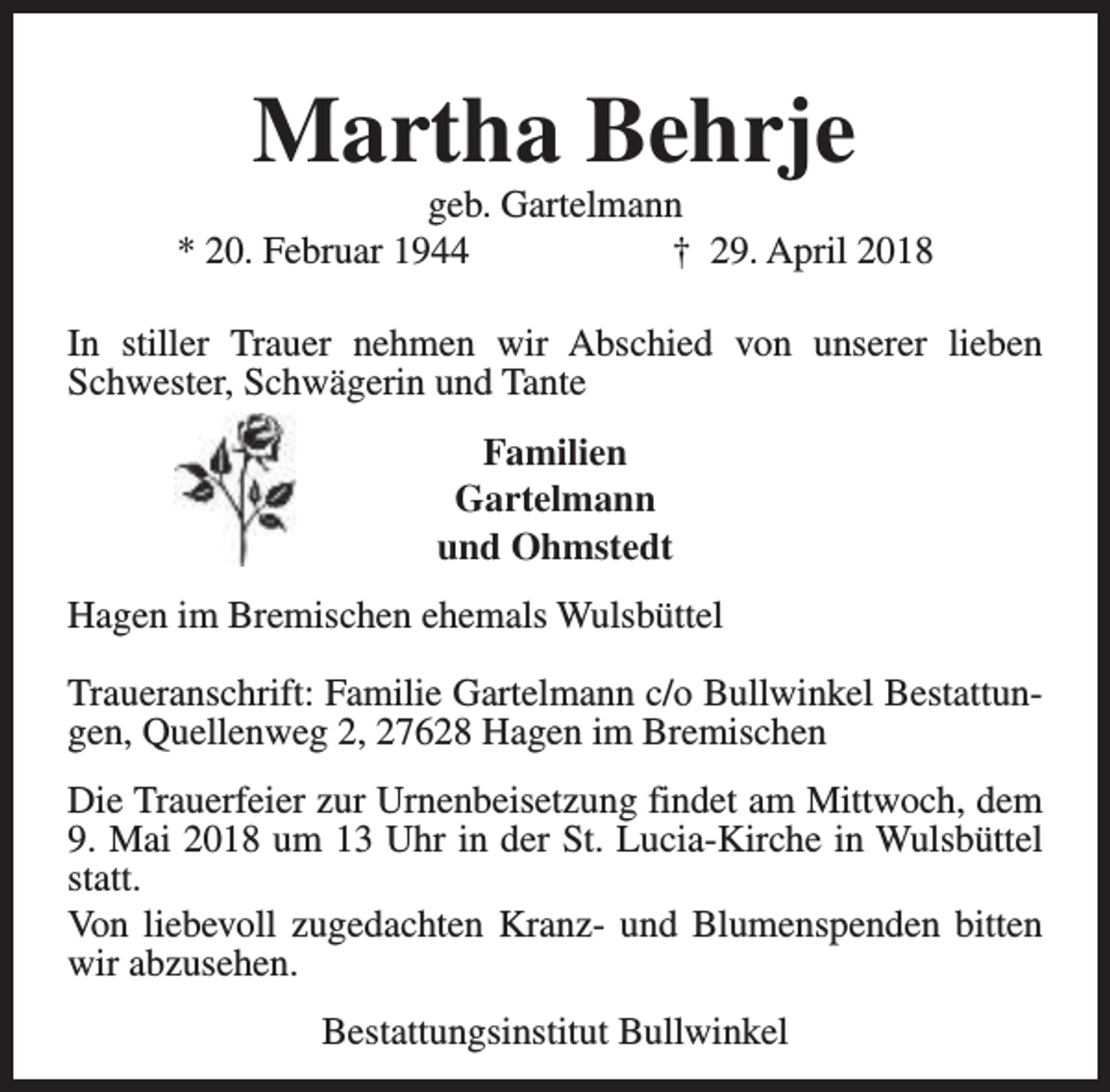 <p>Martha Behrje</p><p>geb. Gartelmann<br />* 20. Februar 1944<br />† 29. April 2018<br />In stiller Trauer nehmen wir Abschied von unserer lieben<br />Schwester, Schwägerin und Tante<br />Familien<br />Gartelmann<br />und Ohmstedt<br />Hagen im Bremischen ehemals Wulsbüttel<br />Traueranschrift: Familie Gartelmann c/o Bullwinkel Bestattungen, Quellenweg 2, 27628 Hagen im Bremischen<br />Die Trauerfeier zur Urnenbeisetzung findet am Mittwoch, dem<br />9. Mai 2018 um 13 Uhr in der St. Lucia-Kirche in Wulsbüttel<br />statt.<br />Von liebevoll zugedachten Kranz- und Blumenspenden bitten<br />wir abzusehen.<br />Bestattungsinstitut Bullwinkel</p>