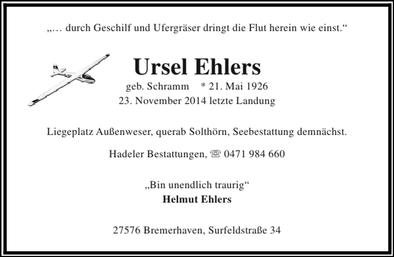 <p>„… durch Geschilf und Ufergräser dringt die Flut herein wie einst.“</p><p>Ursel Ehlers</p><p>geb. Schramm * 21. Mai 1926<br />23. November 2014 letzte Landung<br />Liegeplatz Außenweser, querab Solthörn, Seebestattung demnächst.<br />Hadeler Bestattungen, s 0471 984 660<br />„Bin unendlich traurig“<br />Helmut Ehlers<br />27576 Bremerhaven, Surfeldstraße 34</p>