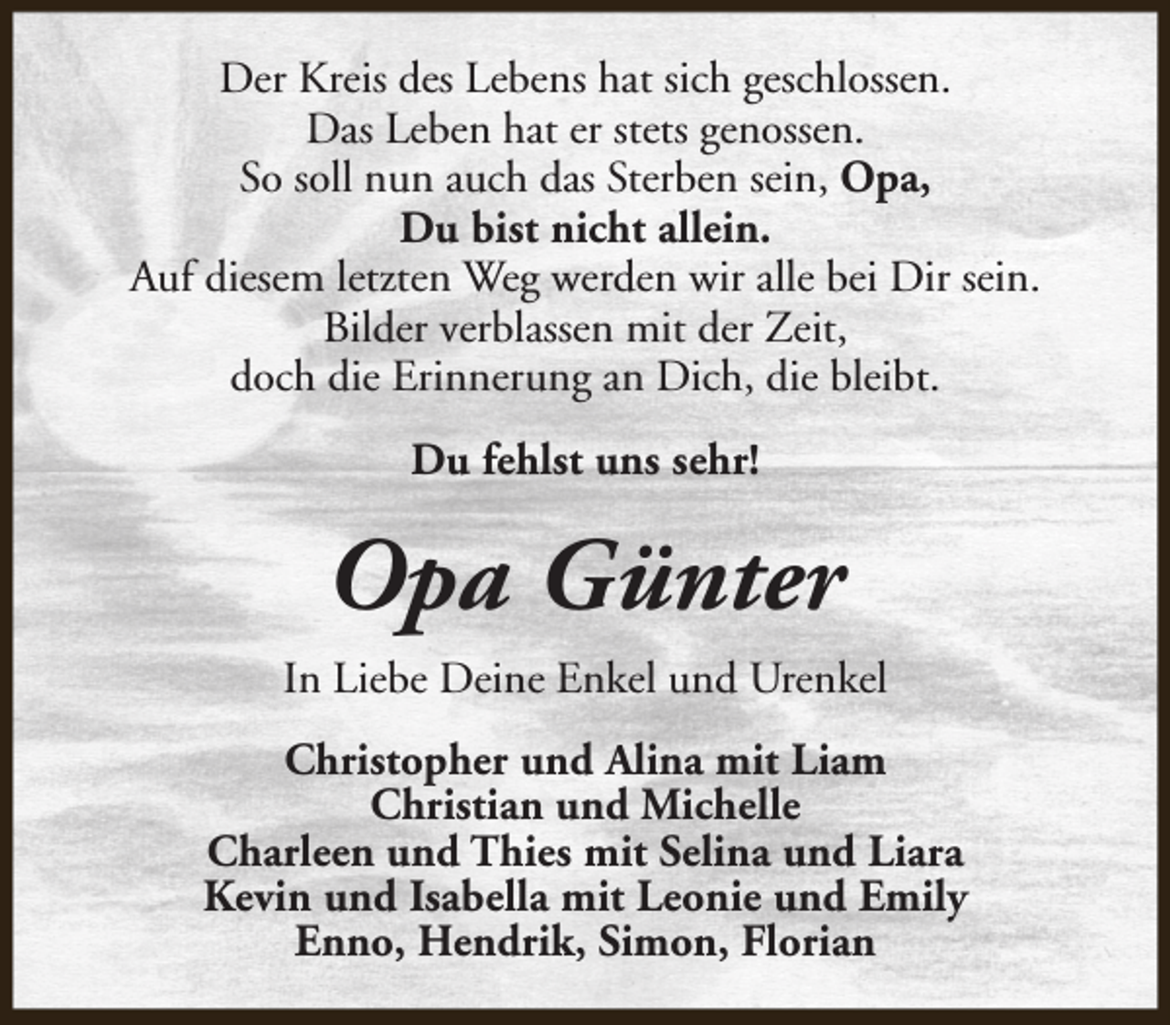 <p>Der Kreis des Lebens hat sich geschlossen.<br />Das Leben hat er stets genossen.<br />So soll nun auch das Sterben sein, Opa,<br />Du bist nicht allein.<br />Auf diesem letzten Weg werden wir alle bei Dir sein.<br />Bilder verblassen mit der Zeit,<br />doch die Erinnerung an Dich, die bleibt.<br />Du fehlst uns sehr!</p><p>Opa Günter<br />In Liebe Deine Enkel und Urenkel<br />Christopher und Alina mit Liam<br />Christian und Michelle<br />Charleen und Thies mit Selina und Liara<br />Kevin und Isabella mit Leonie und Emily<br />Enno, Hendrik, Simon, Florian</p>
