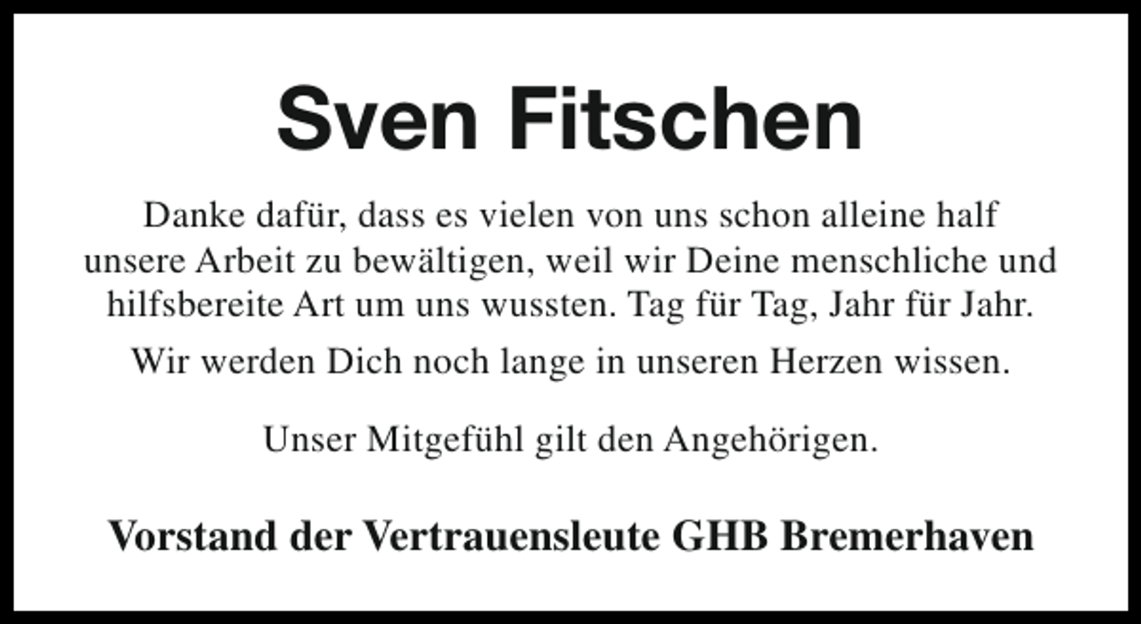<p>Sven Fitschen<br />Danke dafür, dass es vielen von uns schon alleine half<br />unsere Arbeit zu bewältigen, weil wir Deine menschliche und<br />hilfsbereite Art um uns wussten. Tag für Tag, Jahr für Jahr.<br />Wir werden Dich noch lange in unseren Herzen wissen.<br />Unser Mitgefühl gilt den Angehörigen.</p><p>Vorstand der Vertrauensleute GHB Bremerhaven</p>
