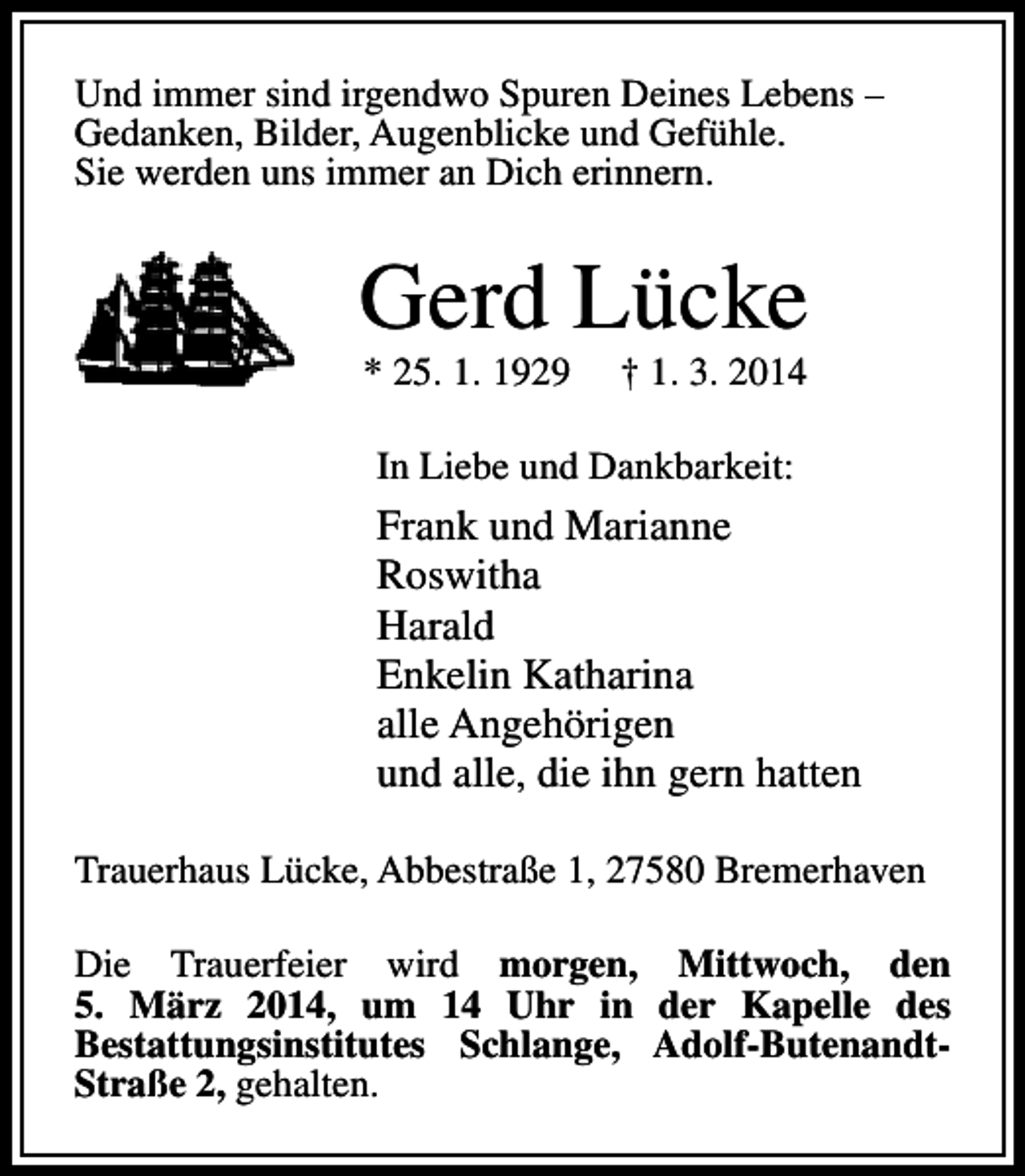<p>Und immer sind irgendwo Spuren Deines Lebens –<br />Gedanken, Bilder, Augenblicke und Gefühle.<br />Sie werden uns immer an Dich erinnern.</p><p>Gerd Lücke<br />* 25. 1. 1929</p><p>† 1. 3. 2014</p><p>In Liebe und Dankbarkeit:</p><p>Frank und Marianne<br />Roswitha<br />Harald<br />Enkelin Katharina<br />alle Angehörigen<br />und alle, die ihn gern hatten<br />Trauerhaus Lücke, Abbestraße 1, 27580 Bremerhaven<br />Die Trauerfeier wird morgen, Mittwoch, den<br />5. März 2014, um 14 Uhr in der Kapelle des<br />Bestattungsinstitutes Schlange, Adolf-ButenandtStraße 2, gehalten.</p>