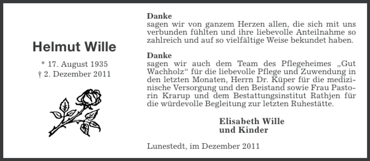 <p>Helmut Wille<br />* 17. August 1935<br />† 2. Dezember 2011</p><p>Danke<br />sagen wir von ganzem Herzen allen, die sich mit uns<br />verbunden fühlten und ihre liebevolle Anteilnahme so<br />zahlreich und auf so vielfältige Weise bekundet haben.<br />Danke<br />sagen wir auch dem Team des Pflegeheimes „Gut<br />Wachholz“ für die liebevolle Pflege und Zuwendung in<br />den letzten Monaten, Herrn Dr. Küper für die medizinische Versorgung und den Beistand sowie Frau Pastorin Krarup und dem Bestattungsinstitut Rathjen für<br />die würdevolle Begleitung zur letzten Ruhestätte.</p><p>Elisabeth Wille<br />und Kinder<br />Lunestedt, im Dezember 2011</p>