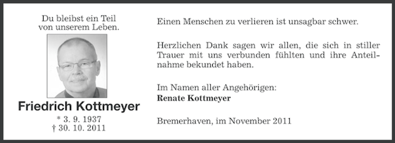 <p>Du bleibst ein Teil<br />von unserem Leben.</p><p>Einen Menschen zu verlieren ist unsagbar schwer.<br />Herzlichen Dank sagen wir allen, die sich in stiller<br />Trauer mit uns verbunden fühlten und ihre Anteilnahme bekundet haben.</p><p>Friedrich Kottmeyer<br />* 3. 9. 1937<br />† 30. 10. 2011</p><p>Im Namen aller Angehörigen:<br />Renate Kottmeyer<br />Bremerhaven, im November 2011</p>