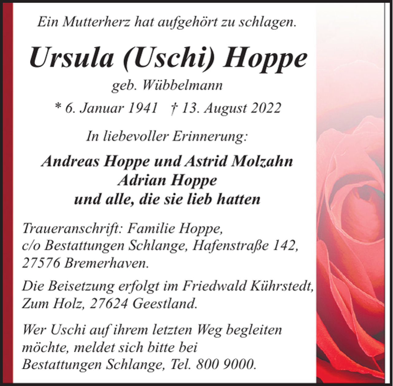 <p>Ein Mutterherz hat aufgehört zu schlagen.</p><p>Ursula (Uschi) Hoppe<br />geb. Wübbelmann<br />* 6. Januar 1941 † 13. August 2022<br />In liebevoller Erinnerung:</p><p>Andreas Hoppe und Astrid Molzahn<br />Adrian Hoppe<br />und alle, die sie lieb hatten<br />Traueranschrift: Familie Hoppe,<br />c/o Bestattungen Schlange, Hafenstraße 142,<br />27576 Bremerhaven.<br />Die Beisetzung erfolgt im Friedwald Kührstedt,<br />Zum Holz, 27624 Geestland.<br />Wer Uschi auf ihrem letzten Weg begleiten<br />möchte, meldet sich bitte bei<br />Bestattungen Schlange, Tel. 800 9000.</p>