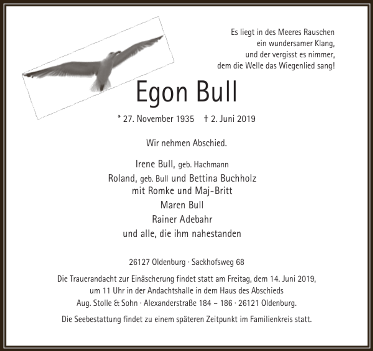 <p>Es liegt in des Meeres Rauschen<br />ein wundersamer Klang,<br />und der vergisst es nimmer,<br />dem die Welle das Wiegenlied sang!</p><p>Egon Bull</p><p>* 27. November 1935 † 2. Juni 2019<br />Wir nehmen Abschied.</p><p>Irene Bull, geb. Hachmann<br />Roland, geb. Bull und Bettina Buchholz<br />mit Romke und Maj-Britt<br />Maren Bull<br />Rainer Adebahr<br />und alle, die ihm nahestanden<br />26127 Oldenburg · Sackhofsweg 68<br />Die Trauerandacht zur Einäscherung findet statt am Freitag, dem 14. Juni 2019,<br />um 11 Uhr in der Andachtshalle in dem Haus des Abschieds<br />Aug. Stolle &amp; Sohn · Alexanderstraße 184 – 186 · 26121 Oldenburg.<br />Die Seebestattung findet zu einem späteren Zeitpunkt im Familienkreis statt.</p>