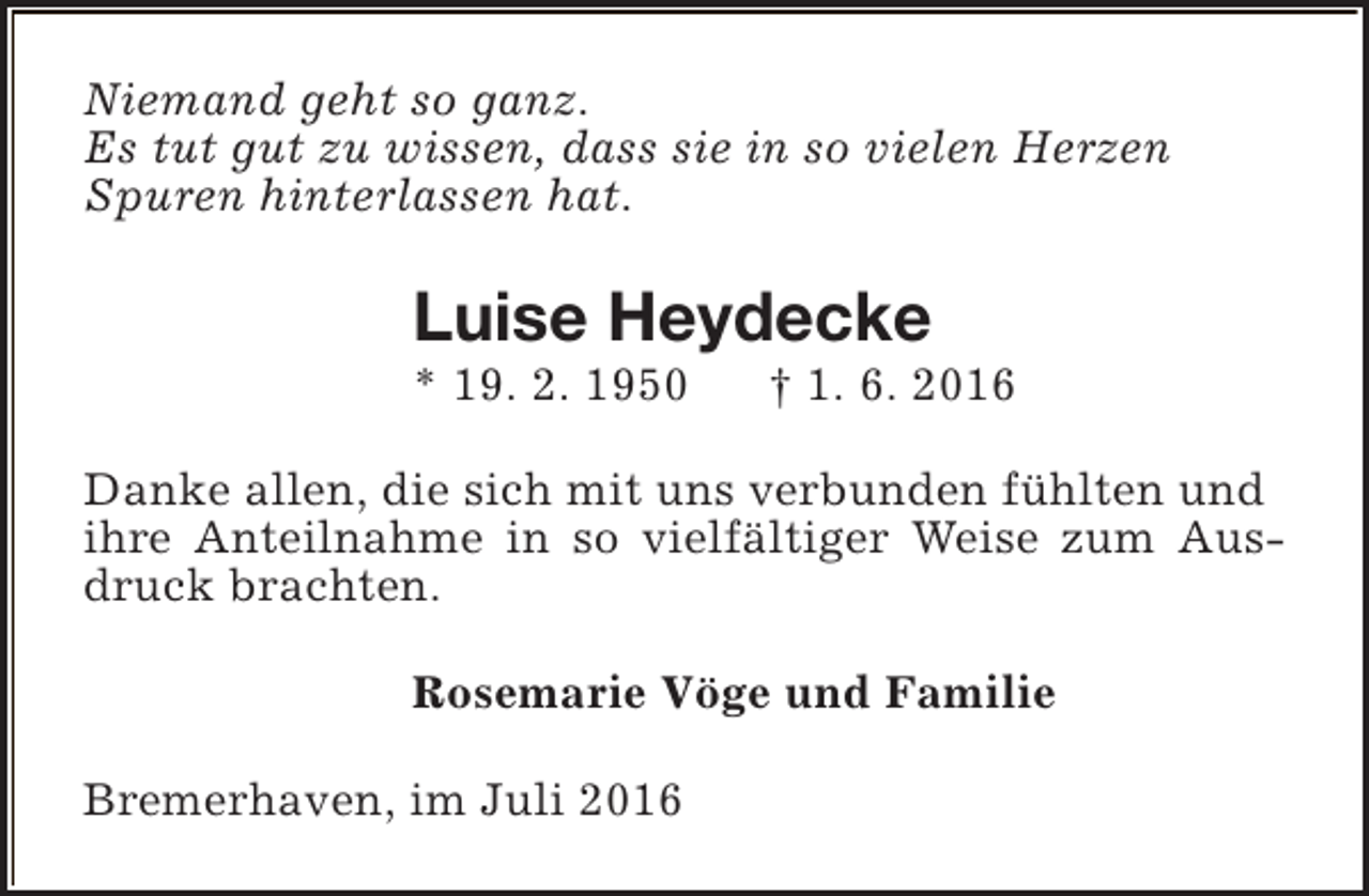 <p>Niemand geht so ganz.<br />Es tut gut zu wissen, dass sie in so vielen Herzen<br />Spuren hinterlassen hat.</p><p>Luise Heydecke<br />* 19. 2. 1950</p><p>† 1. 6. 2016</p><p>Danke allen, die sich mit uns verbunden fühlten und<br />ihre Anteilnahme in so vielfältiger Weise zum Ausdruck brachten.<br />Rosemarie Vöge und Familie<br />Bremerhaven, im Juli 2016</p>