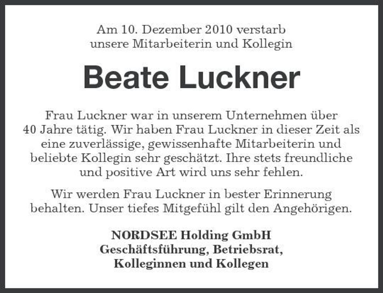 <p>Am 10. Dezember 2010 verstarb unsere Mitarbeiterin und Kollegin</p><p>Beate Luckner<br />Frau Luckner war in unserem Unternehmen über 40 Jahre tätig. Wir haben Frau Luckner in dieser Zeit als eine zuverlässige, gewissenhafte Mitarbeiterin und beliebte Kollegin sehr geschätzt. Ihre stets freundliche und positive Art wird uns sehr fehlen. Wir werden Frau Luckner in bester Erinnerung behalten. Unser tiefes Mitgefühl gilt den Angehörigen. NORDSEE Holding GmbH Geschäftsführung, Betriebsrat, Kolleginnen und Kollegen</p>