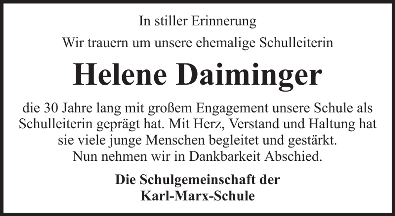 <p>In stiller Erinnerung<br />Wir trauern um unsere ehemalige Schulleiterin</p><p>Helene Daiminger<br />die 30 Jahre lang mit großem Engagement unsere Schule als<br />Schulleiterin geprägt hat. Mit Herz, Verstand und Haltung hat<br />sie viele junge Menschen begleitet und gestärkt.<br />Nun nehmen wir in Dankbarkeit Abschied.<br />Die Schulgemeinschaft der<br />Karl-Marx-Schule</p>