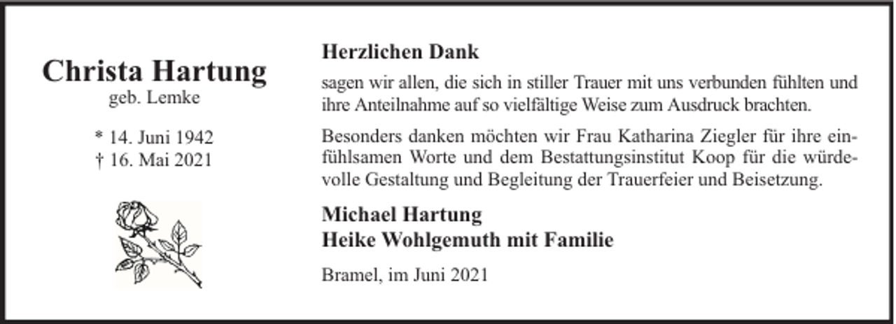 <p>Christa Hartung</p><p>Herzlichen Dank</p><p>geb. Lemke</p><p>sagen wir allen, die sich in stiller Trauer mit uns verbunden fühlten und<br />ihre Anteilnahme auf so vielfältige Weise zum Ausdruck brachten.</p><p>* 14. Juni 1942<br />† 16. Mai 2021</p><p>Besonders danken möchten wir Frau Katharina Ziegler für ihre einfühlsamen Worte und dem Bestattungsinstitut Koop für die würdevolle Gestaltung und Begleitung der Trauerfeier und Beisetzung.</p><p>Michael Hartung<br />Heike Wohlgemuth mit Familie<br />Bramel, im Juni 2021</p>