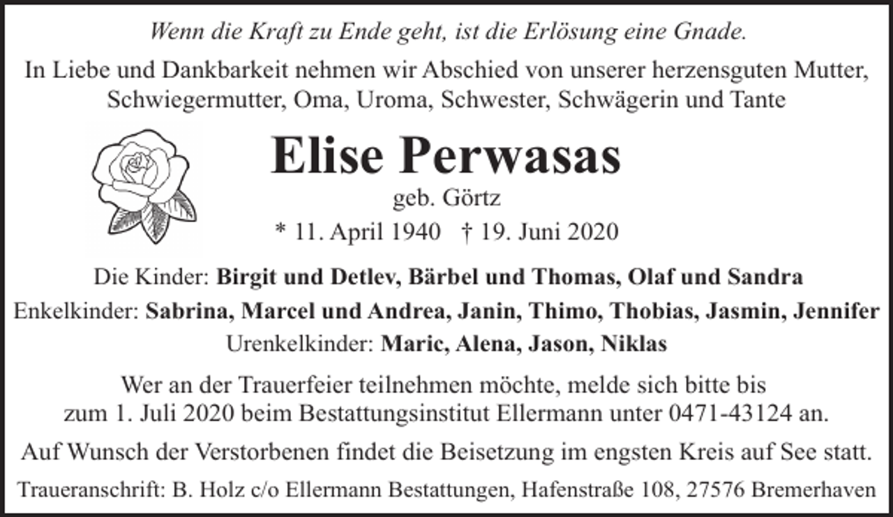 <p>Wenn die Kraft zu Ende geht, ist die Erlösung eine Gnade.<br />In Liebe und Dankbarkeit nehmen wir Abschied von unserer herzensguten Mutter,<br />Schwiegermutter, Oma, Uroma, Schwester, Schwägerin und Tante</p><p>Elise Perwasas<br />geb. Görtz<br />* 11. April 1940 † 19. Juni 2020</p><p>Die Kinder: Birgit und Detlev, Bärbel und Thomas, Olaf und Sandra<br />Enkelkinder: Sabrina, Marcel und Andrea, Janin, Thimo, Thobias, Jasmin, Jennifer<br />Urenkelkinder: Maric, Alena, Jason, Niklas</p><p>Wer an der Trauerfeier teilnehmen möchte, melde sich bitte bis<br />zum 1. Juli 2020 beim Bestattungsinstitut Ellermann unter 0471-43124 an.<br />Auf Wunsch der Verstorbenen findet die Beisetzung im engsten Kreis auf See statt.<br />Traueranschrift: B. Holz c/o Ellermann Bestattungen, Hafenstraße 108, 27576 Bremerhaven</p>
