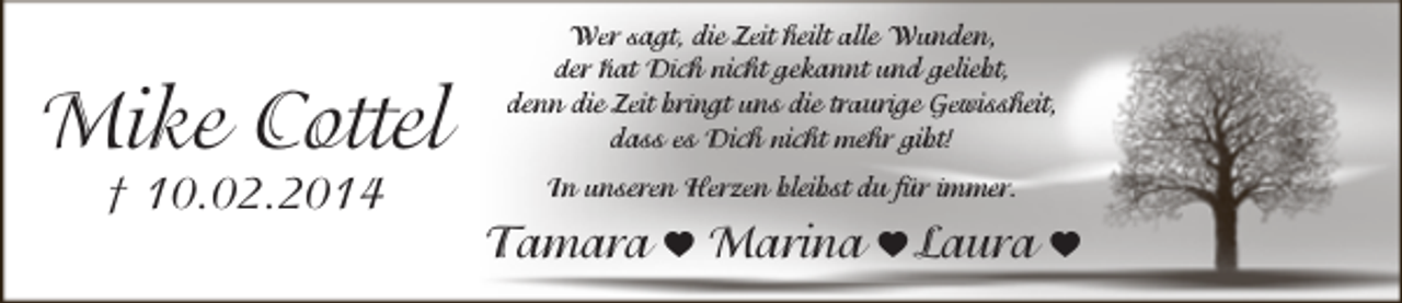 <p>Mike Cottel<br />† 10.02.2014</p><p>Wer sagt, die Zeit heilt alle Wunden,<br />der hat Dich nicht gekannt und geliebt,<br />denn die Zeit bringt uns die traurige Gewissheit,<br />dass es Dich nicht mehr gibt!<br />In unseren Herzen bleibst du für immer.</p><p>Tamara h Marina h Laura h</p>