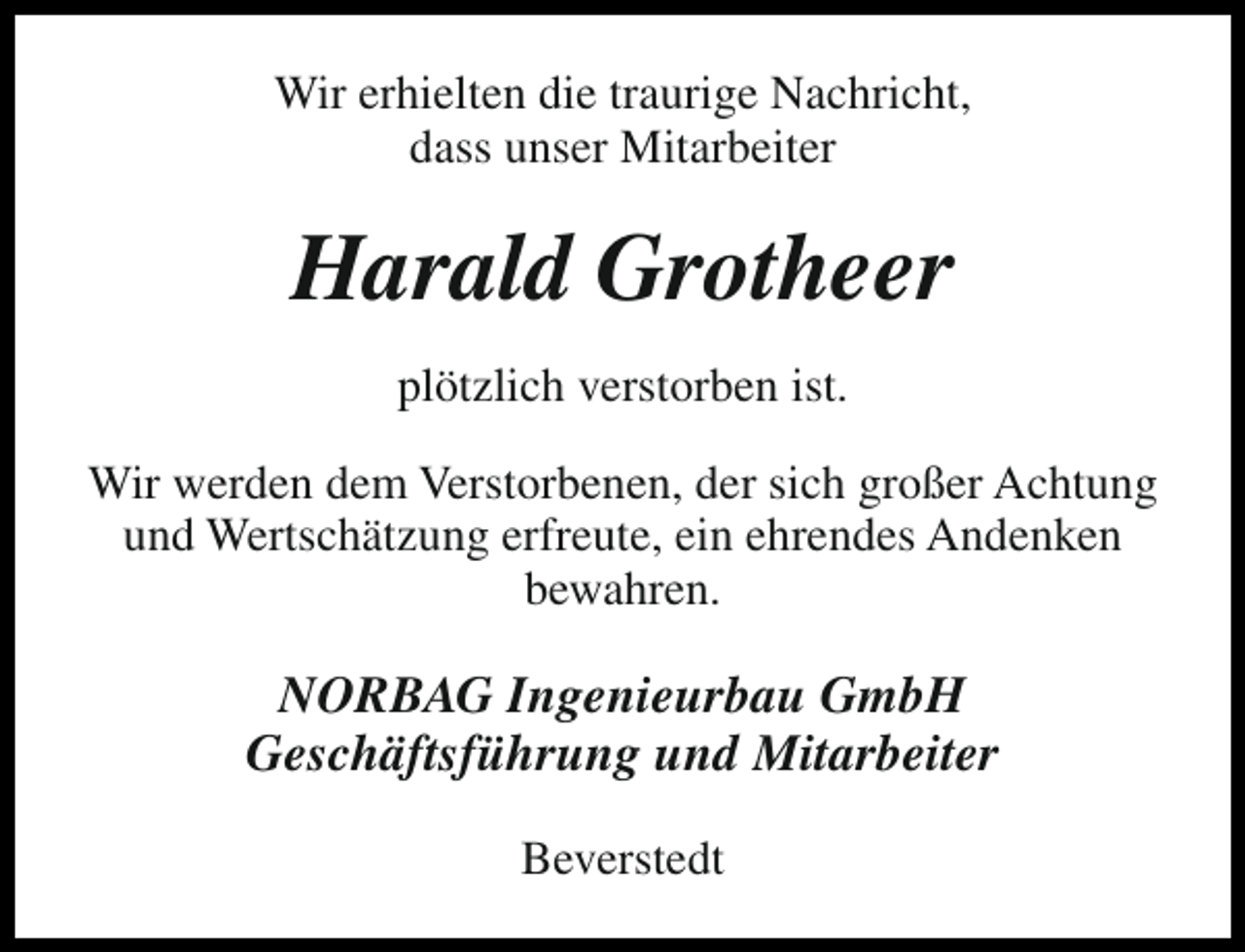 <p>Wir erhielten die traurige Nachricht,<br />dass unser Mitarbeiter</p><p>Harald Grotheer<br />plötzlich verstorben ist.<br />Wir werden dem Verstorbenen, der sich großer Achtung<br />und Wertschätzung erfreute, ein ehrendes Andenken<br />bewahren.</p><p>NORBAG Ingenieurbau GmbH<br />Geschäftsführung und Mitarbeiter<br />Beverstedt</p>