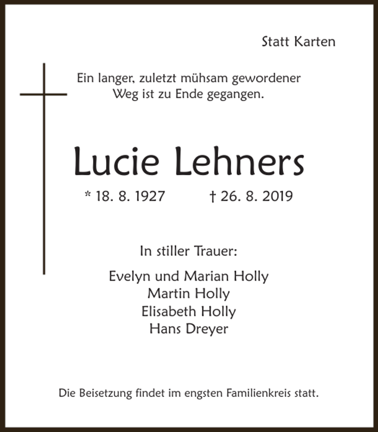 <p>Statt Karten<br />Ein langer, zuletzt mühsam gewordener<br />Weg ist zu Ende gegangen.</p><p>Lucie Lehners<br />* 18. 8. 1927</p><p>† 26. 8. 2019</p><p>In stiller Trauer:<br />Evelyn und Marian Holly<br />Martin Holly<br />Elisabeth Holly<br />Hans Dreyer</p><p>Die Beisetzung findet im engsten Familienkreis statt.</p>