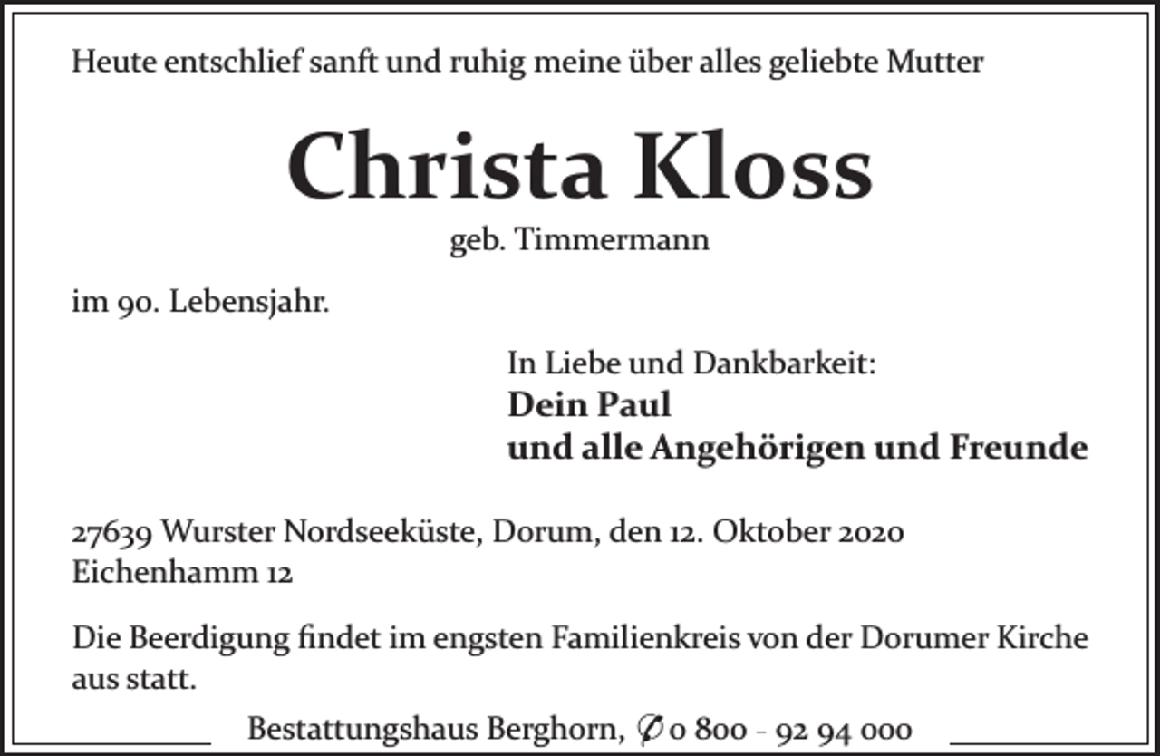 <p>Heute entschlief sanft und ruhig meine über alles geliebte Mutter</p>
<p>Christa Kloss<br />geb. Timmermann</p>
<p>im 90. Lebensjahr.<br />In Liebe und Dankbarkeit:</p>
<p>Dein Paul<br />und alle Angehörigen und Freunde<br />27639 Wurster Nordseeküste, Dorum, den 12. Oktober 2020<br />Eichenhamm 12<br />Die Beerdigung ﬁndet im engsten Familienkreis von der Dorumer Kirche<br />aus statt.<br />Bestattungshaus Berghorn, * 0 800 - 92 94 000</p>