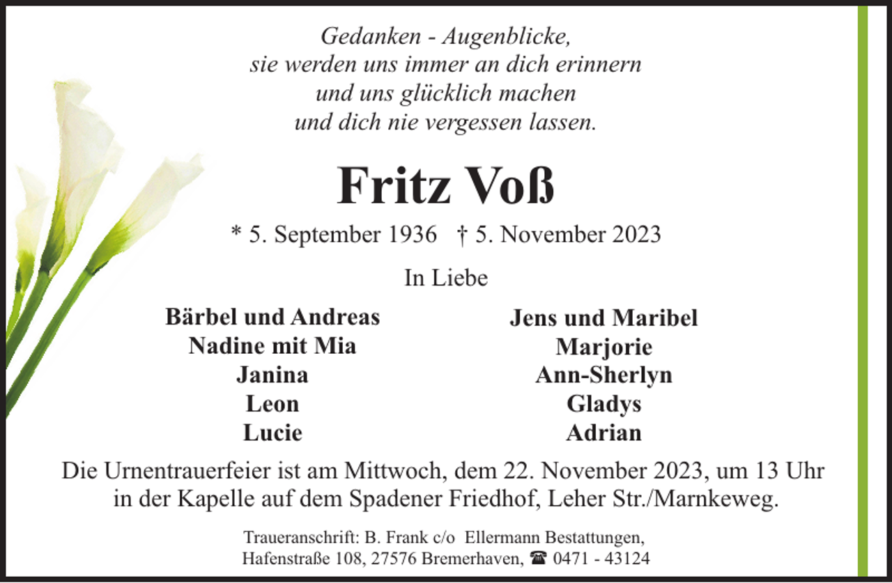 <p>Gedanken - Augenblicke,<br />sie werden uns immer an dich erinnern<br />und uns glücklich machen<br />und dich nie vergessen lassen.</p><p>Fritz Voß</p><p>* 5. September 1936 † 5. November 2023<br />In Liebe<br />Bärbel und Andreas<br />Jens und Maribel<br />Nadine mit Mia<br />Marjorie<br />Janina<br />Ann-Sherlyn<br />Leon<br />Gladys<br />Lucie<br />Adrian<br />Die Urnentrauerfeier ist am Mittwoch, dem 22. November 2023, um 13 Uhr<br />in der Kapelle auf dem Spadener Friedhof, Leher Str./Marnkeweg.<br />Traueranschrift: B. Frank c/o Ellermann Bestattungen,<br />Hafenstraße 108, 27576 Bremerhaven, ( 0471 - 43124</p>