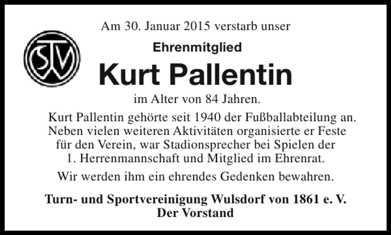 <p>Am 30. Januar 2015 verstarb unser<br />Ehrenmitglied</p><p>Kurt Pallentin</p><p>im Alter von 84 Jahren.<br />Kurt Pallentin gehörte seit 1940 der Fußballabteilung an.<br />Neben vielen weiteren Aktivitäten organisierte er Feste<br />für den Verein, war Stadionsprecher bei Spielen der<br />1. Herrenmannschaft und Mitglied im Ehrenrat.<br />Wir werden ihm ein ehrendes Gedenken bewahren.<br />Turn- und Sportvereinigung Wulsdorf von 1861 e. V.<br />Der Vorstand</p>