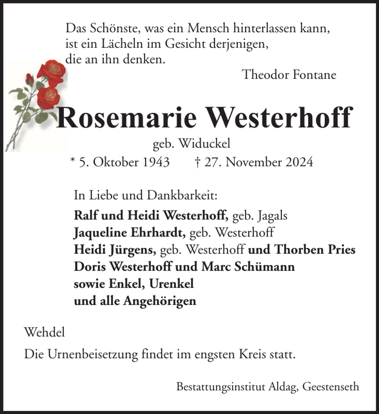 <p>Das Schönste, was ein Mensch hinterlassen kann,<br />ist ein Lächeln im Gesicht derjenigen,<br />die an ihn denken.<br />Theodor Fontane</p><p>Rosemarie Westerhoff<br />geb. Widuckel<br />* 5. Oktober 1943<br />† 27. November 2024</p><p>In Liebe und Dankbarkeit:<br />Ralf und Heidi Westerhoff, geb. Jagals<br />Jaqueline Ehrhardt, geb. Westerhoff<br />Heidi Jürgens, geb. Westerhoff und Thorben Pries<br />Doris Westerhoff und Marc Schümann<br />sowie Enkel, Urenkel<br />und alle Angehörigen<br />Wehdel<br />Die Urnenbeisetzung findet im engsten Kreis statt.<br />Bestattungsinstitut Aldag, Geestenseth</p>