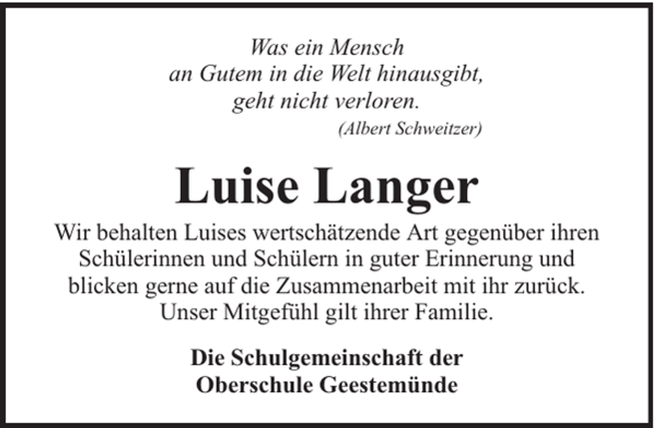 <p>Was ein Mensch<br />an Gutem in die Welt hinausgibt,<br />geht nicht verloren.<br />(Albert Schweitzer)</p><p>Luise Langer</p><p>Wir behalten Luises wertschätzende Art gegenüber ihren<br />Schülerinnen und Schülern in guter Erinnerung und<br />blicken gerne auf die Zusammenarbeit mit ihr zurück.<br />Unser Mitgefühl gilt ihrer Familie.<br />Die Schulgemeinschaft der<br />Oberschule Geestemünde</p>
