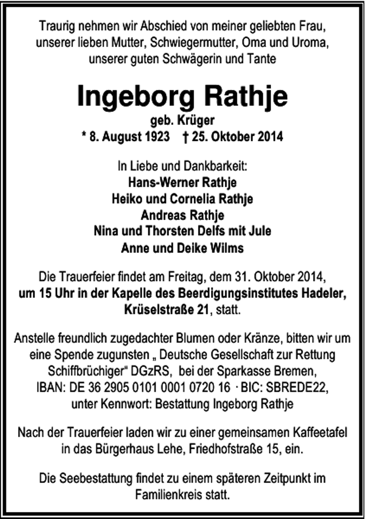 <p>Traurig nehmen wir Abschied von meiner geliebten Frau,<br />unserer lieben Mutter, Schwiegermutter, Oma und Uroma,<br />unserer guten Schwägerin und Tante</p><p>Ingeborg Rathje<br />geb. Krüger<br />* 8. August 1923 † 25. Oktober 2014<br />In Liebe und Dankbarkeit:<br />Hans-Werner Rathje<br />Heiko und Cornelia Rathje<br />Andreas Rathje<br />Nina und Thorsten Delfs mit Jule<br />Anne und Deike Wilms<br />Die Trauerfeier findet am Freitag, dem 31. Oktober 2014,<br />um 15 Uhr in der Kapelle des Beerdigungsinstitutes Hadeler,<br />Krüselstraße 21, statt.<br />Anstelle freundlich zugedachter Blumen oder Kränze, bitten wir um<br />eine Spende zugunsten „ Deutsche Gesellschaft zur Rettung<br />Schiffbrüchiger“ DGzRS, bei der Sparkasse Bremen,<br />IBAN: DE 36 2905 0101 0001 0720 16 · BIC: SBREDE22,<br />unter Kennwort: Bestattung Ingeborg Rathje<br />Nach der Trauerfeier laden wir zu einer gemeinsamen Kaffeetafel<br />in das Bürgerhaus Lehe, Friedhofstraße 15, ein.<br />Die Seebestattung findet zu einem späteren Zeitpunkt im<br />Familienkreis statt.</p>