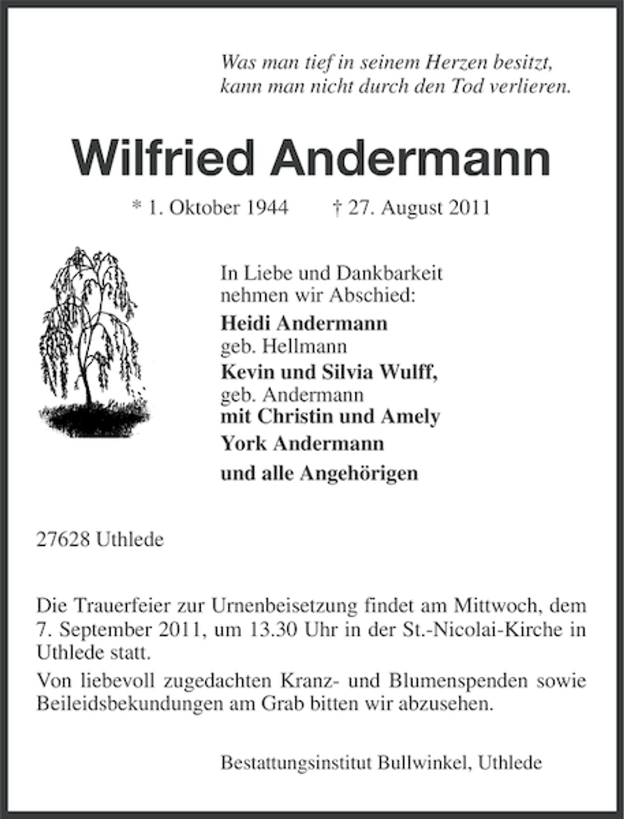 <p>Was man tief in seinem Herzen besitzt,<br />kann man nicht durch den Tod verlieren.</p><p>Wilfried Andermann<br />* 1. Oktober 1944</p><p>† 27. August 2011</p><p>In Liebe und Dankbarkeit<br />nehmen wir Abschied:<br />Heidi Andermann<br />geb. Hellmann<br />Kevin und Silvia Wulff,<br />geb. Andermann<br />mit Christin und Amely<br />York Andermann<br />und alle Angehörigen<br />27628 Uthlede<br />Die Trauerfeier zur Urnenbeisetzung findet am Mittwoch, dem<br />7. September 2011, um 13.30 Uhr in der St.-Nicolai-Kirche in<br />Uthlede statt.<br />Von liebevoll zugedachten Kranz- und Blumenspenden sowie<br />Beileidsbekundungen am Grab bitten wir abzusehen.<br />Bestattungsinstitut Bullwinkel, Uthlede</p>