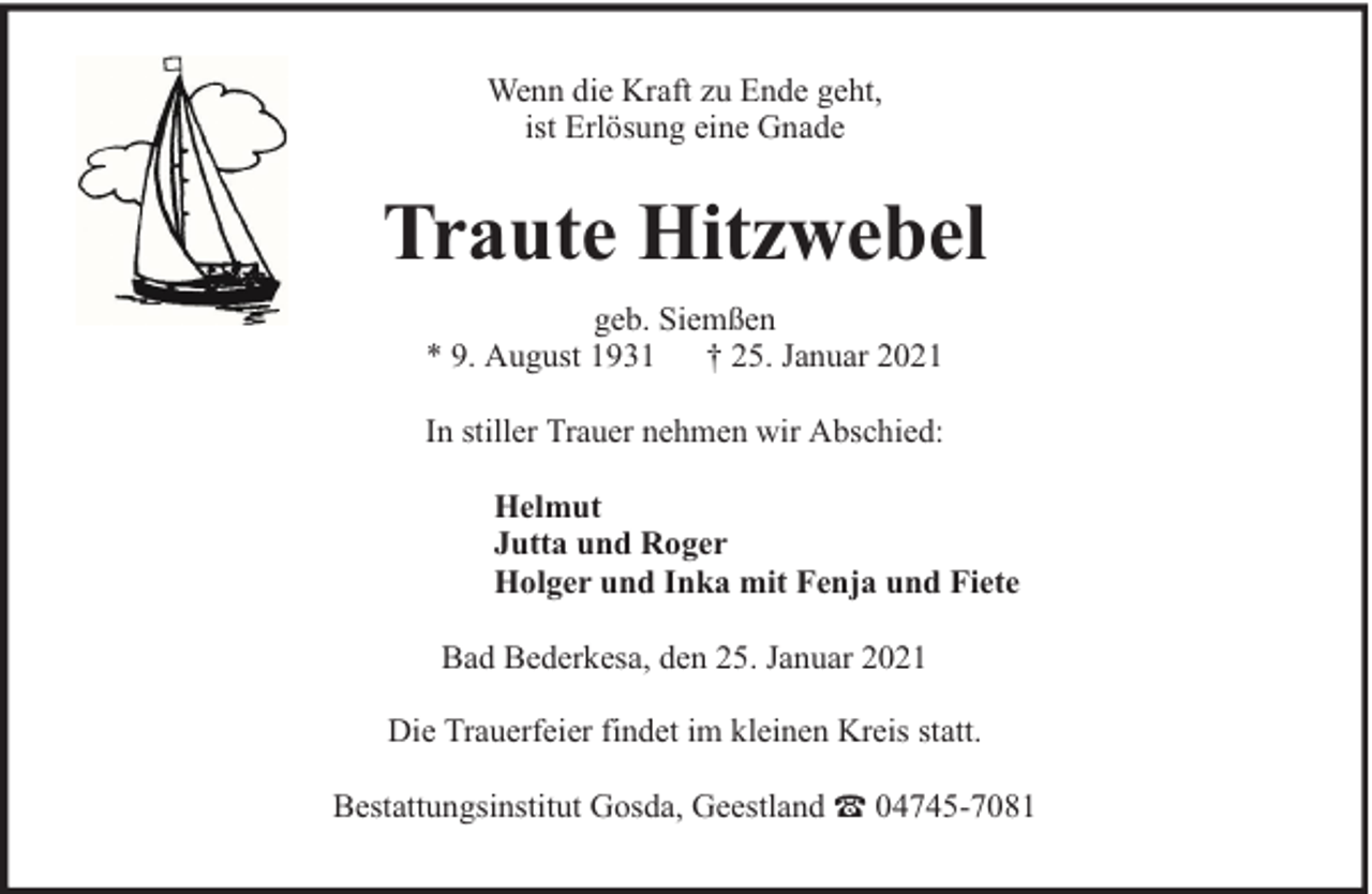 <p>Wenn die Kraft zu Ende geht,<br />ist Erlösung eine Gnade</p><p>Traute Hitzwebel<br />geb. Siemßen<br />* 9. August 1931 † 25. Januar 2021<br />In stiller Trauer nehmen wir Abschied:<br />Helmut<br />Jutta und Roger<br />Holger und Inka mit Fenja und Fiete<br />Bad Bederkesa, den 25. Januar 2021<br />Die Trauerfeier findet im kleinen Kreis statt.<br />Bestattungsinstitut Gosda, Geestland</p><p>04745-7081</p>