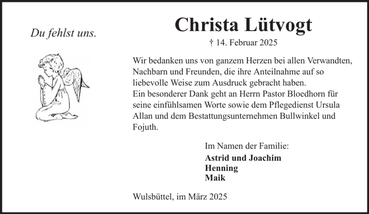 <p>Du fehlst uns.</p>
<p>Christa Lütvogt<br />† 14. Februar 2025<br />Wir bedanken uns von ganzem Herzen bei allen Verwandten,<br />Nachbarn und Freunden, die ihre Anteilnahme auf so<br />liebevolle Weise zum Ausdruck gebracht haben.<br />Ein besonderer Dank geht an Herrn Pastor Bloedhorn für<br />seine einfühlsamen Worte sowie dem Pflegedienst Ursula<br />Allan und dem Bestattungsunternehmen Bullwinkel und<br />Fojuth.<br />Im Namen der Familie:<br />Astrid und Joachim<br />Henning<br />Maik<br />Wulsbüttel, im März 2025</p>